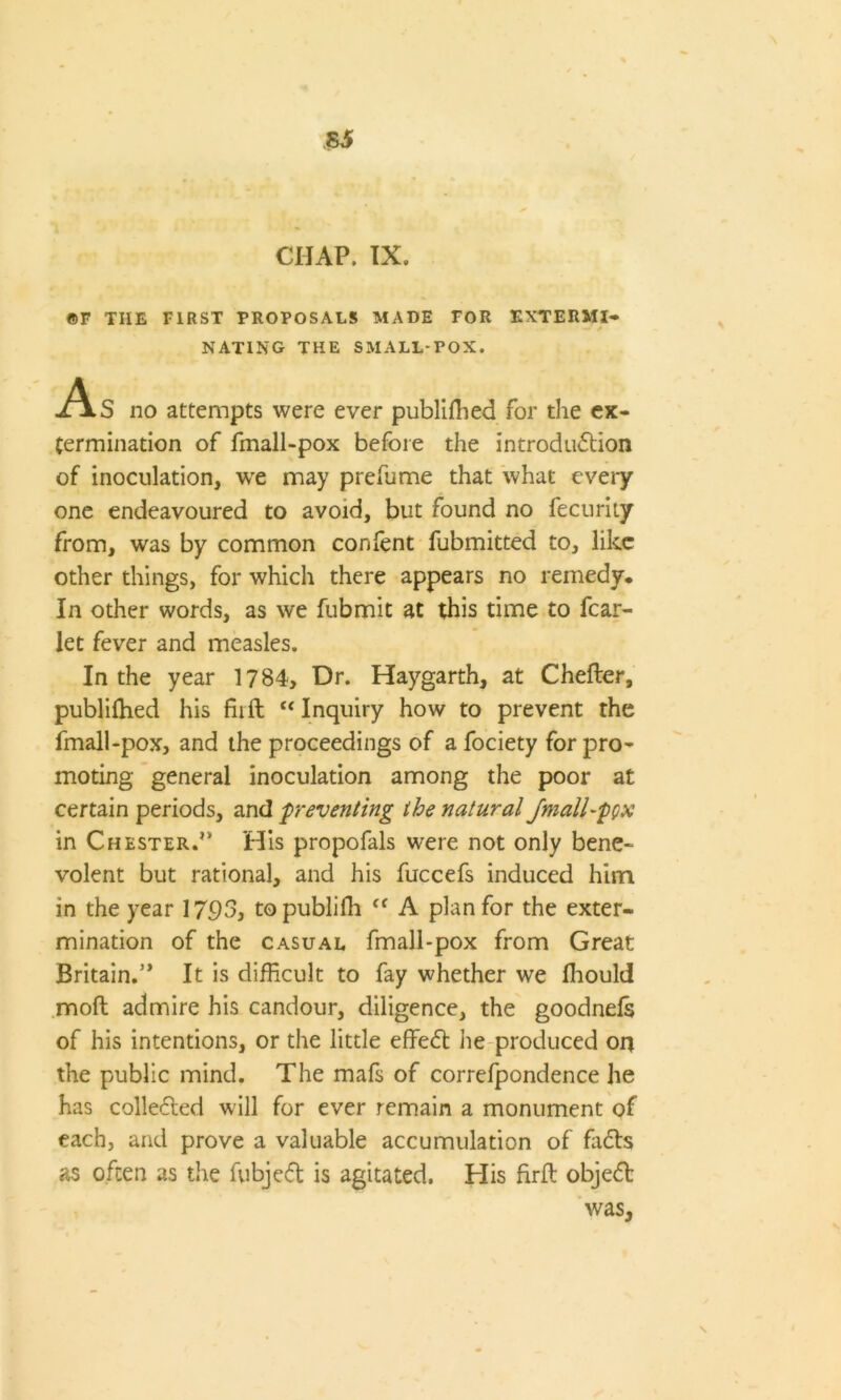 Si CHAP. IX, ©F THE FIRST PROPOSALS MADE FOR EXTERMI- NATING THE SMALL-POX. -As no attempts were ever publiffied for the ex- termination of fmall-pox before the introduction of inoculation, we may prefume that what every one endeavoured to avoid, but found no fecurity from, was by common content fubmitted to, like other things, for which there appears no remedy* In other words, as we fubmit at this time to fear- let fever and measles. In the year 1784, Dr. Haygarth, at Chefter, publiffied his ffift “ Inquiry how to prevent the fmall-pox, and the proceedings of a fociety for pro- moting general inoculation among the poor at certain periods, and preventing the natural /mall-pyx in Chester.” His propofals were not only bene- volent but rational, and his fuccefs induced him in the year 1793, topublifh ff A plan for the exter- mination of the casual fmall-pox from Great Britain.” It is difficult to fay whether we fhould moft admire his candour, diligence, the goodnefs of his intentions, or the little effeCt he produced on the public mind. The mafs of correfpondence he has collected will for ever remain a monument of each, and prove a valuable accumulation of fiiCts as often as the fubjeCt is agitated. His firft objeCt
