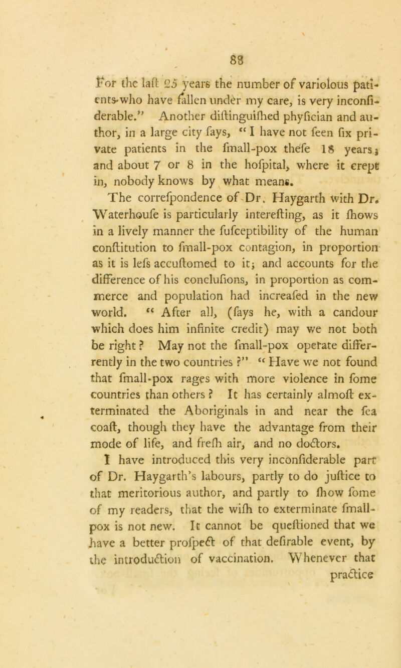 \ For the laft 25 years the number of variolous pati- ents-who have fallen under my care, is very inconfi- derabled’ Another diftinguifhed phyfician and au- thor, in a large city fays, “ I have not feen fix pri- vate patients in the fmall-pox thefe 18 years j and about 7 or 8 in the hofpital, where it crept in, nobody knows by what means. The correfpondence of Dr. Haygarth with Dr„ Waterhoufe is particularly interefting, as it fhows in a lively manner the fufeeptibility of the human conftitution to fmall-pox contagion, in proportion as it is lefs accuflomed to it; and accounts for the difference of his conclufions, in proportion as com- merce and population had increafed in the new world. “ After all, (fays he, with a candour which does him infinite credit) may we not both be right ? May not the fmall-pox operate differ- rently in the two countries ?” <( Have we not found that fmall-pox rages with more violence in fome countries than others ? It has certainly almoft ex- terminated the Aboriginals in and near the fea coaft, though they have the advantage from their mode of life, and frefli air, and no doCtors. I have introduced this very inconfiderable part of Dr. Haygarth’s labours, partly to do juftice to that meritorious author, and partly to fhow fome of my readers, that the wifh to exterminate fmall- pox is not new. It cannot be queftioned that we have a better profjpeCt of that defirable event, by the introduction of vaccination. Whenever that practice
