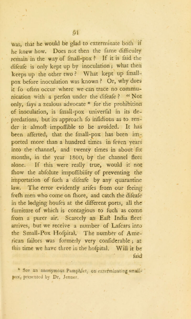 Was> that he would be glad to exterminate both if he knew how. Does not then the fame difficulty remain in the way of fmall-pox ? If it is faid the difcafe is only kept up by inoculation; what then keeps up the other two ? What kept up fmall- pox before inoculation was known ? Or, why does it fo often occur where we-can trace no commu- nication with a perfon under the difeafe ? tc Not only, fays a zealous advocate * for the prohibition of inoculation, is fmall-pox univerfal in its de- predations, but its approach fo infidious as to ren- der it almoft impoffible to be avoided. It has been afferted, that the fmall-pox has been im- ported more than a hundred times in feven years into the channel, and twenty times in about fix months, in the year 1800, by the channel fleet alone. If this were really true, would it not lhow the abfolute impoffibility of preventing the importation of fuch a difeafe by any quarantine law. The error evidently arifes from our feeing freffi men who come on fhore, and catch the difeafe in the lodging houfes at the different ports, all the furniture of which is contagious to fuch as come from a purer air. Scarcely an Eaft India fleet arrives, but we receive a number of Lafcars into the Small-Pox Hofpital. The number of Ame- rican failors was formerly very confiderable ; at this time we have three in the hofpital. Will it be faid See an anonymous Pamphlet, on exterminating small- pox, presented by Dr. Jenner.