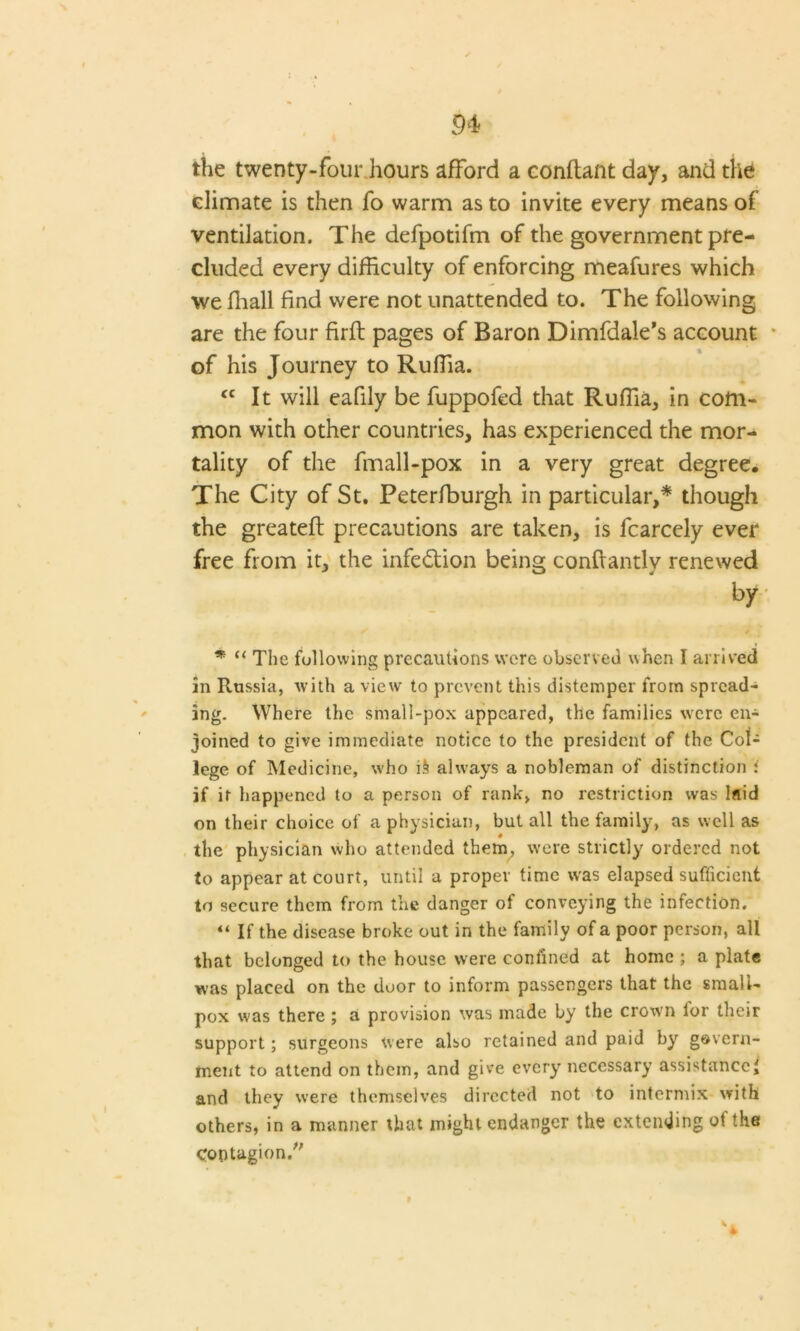 the twenty-four hours afford a conftant day, and the climate is then fo warm as to invite every means of ventilation. The defpotifm of the government pre- cluded every difficulty of enforcing meafures which we ffiall find were not unattended to. The following are the four firft pages of Baron Dimfdale’s account of his Journey to Ruffia. <c It will eafily be fuppofed that Ruffia, in com- mon with other countries, has experienced the mor- tality of the fmall-pox in a very great degree. The City of St. Peterfburgh in particular,* though the greatefl precautions are taken, is fcarcely ever free from it, the infection being conftantlv renewed by * “ The following precautions were observed when I arrived in Russia, with a view to prevent this distemper from spread- ing. Where the small-pox appeared, the families were en- joined to give immediate notice to the president of the Col- lege of Medicine, who i§ always a nobleman of distinction i if it happened to a person of rank, no restriction was laid on their choice of a physician, but all the family, as well as the physician who attended them, were strictly ordered not to appear at court, until a proper time was elapsed sufficient to secure them from the danger of conveying the infection. “ If the disease broke out in the family of a poor person, all that belonged to the house were confined at home ; a plate was placed on the door to inform passengers that the small- pox was there a provision was made by the crown lor their support; surgeons were also retained and paid by govern- ment to attend on them, and give every necessary assistance! and they were themselves directed not to intermix with others, in a manner that might endanger the extending of the Contagion/' '4