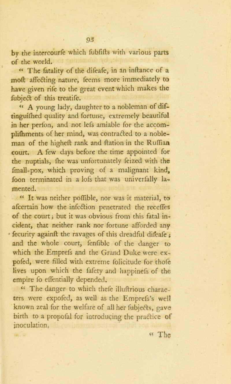 by the intercourfe which lubfifts with various parts of the world. “ The fatality of the difeafe, in an inftance of a molt affedting nature, feems more immediately to have given rife to the great event which makes the fubjedl of this treatife. <( A young lady, daughter to a nobleman of dif- tinguiffied quality and fortune, extremely beautiful in her perlon, and not lefs amiable for the accom- plifhments of her mind, was contracted to a noble- man of the higheft rank and ftation in the Ruffian court. A few days before the time appointed for the nuptials, fhe was unfortunately feized with the fmall-pox, which proving of a malignant kind, foon terminated in a lofs that was univerfally la- mented. “ It was neither poffible, nor was it material, to afcertain how the infedtion penetrated the receffes of the court; but it was obvious from this fatal in- cident, that neither rank nor fortune afforded any fecurity againft the ravages of this dreadful dileafe; and the whole court, fenfible of the danger to which the Emprefs and the Grand Duke were ex- pofed, were filled with extreme lolicitude for thofe lives upon which the fafety and happinefs of the empire fo effentially depended. <c The danger to which thefe illuftrious charac- ters were expofed, as well as the Emprefs’s well known zeal for the welfare of all her fubjedts, gave birth to a propofal for introducing the pradtice of inoculation. « The