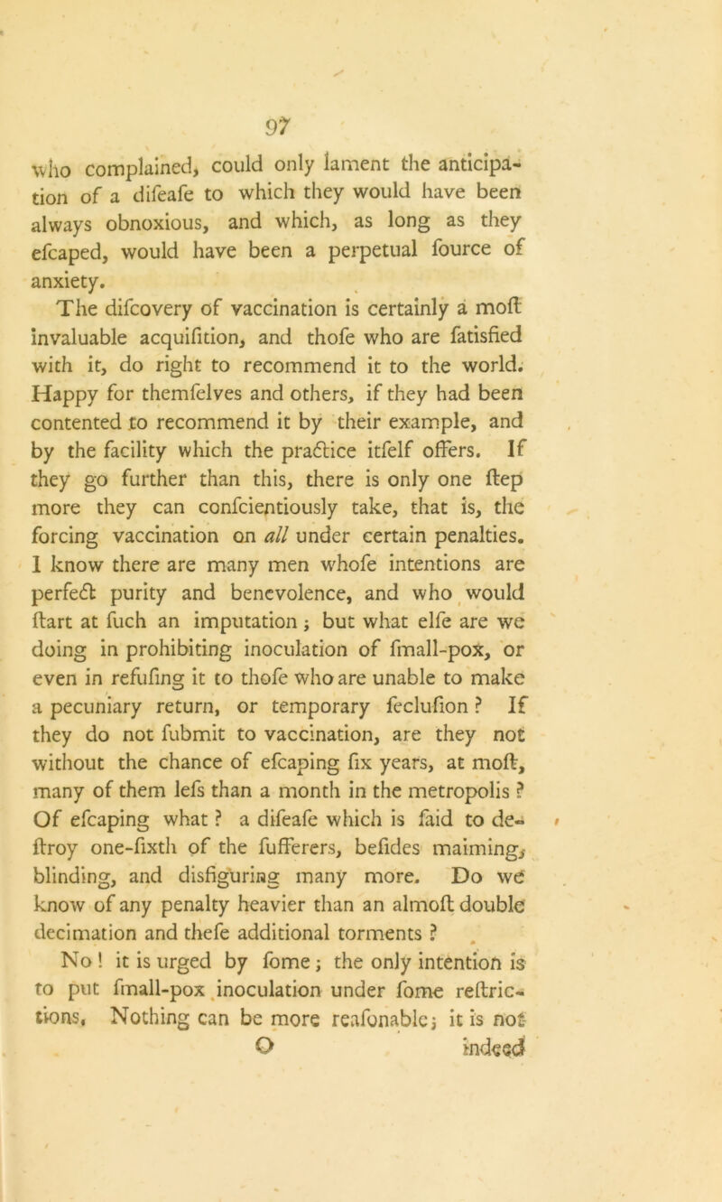 who complained, could only lament the anticipa- tion of a difeafe to which they would have been always obnoxious, and which, as long as they efcaped, would have been a perpetual fource of anxiety. The difcovery of vaccination is certainly a moll invaluable acquifition, and thofe who are fatisfied with it, do right to recommend it to the world. Happy for themfelves and others, if they had been contented to recommend it by their example, and by the facility which the pradlice itfelf offers. If they go further than this, there is only one ftep more they can confcientiously take, that is, the forcing vaccination on all under certain penalties. 1 know there are many men whofe intentions are perfe£t purity and benevolence, and who would flart at fuch an imputation; but what elfe are we doing in prohibiting inoculation of fmall-pox, or even in refufing it to thofe who are unable to make a pecuniary return, or temporary feclufion ? If they do not fubmit to vaccination, are they not without the chance of efcaping fix years, at moft, many of them lefs than a month in the metropolis ? Of efcaping what ? a difeafe which is faid to de- ftroy one-fixth of the fufferers, befides maiming* blinding, and disfiguring many more. Do we know of any penalty heavier than an almoft double decimation and thefe additional torments ? No ! it is urged by fome; the only intention is to put fmall-pox inoculation under fome reftric- tioFVS, Nothing can be more reafonablej it is not- O indeed