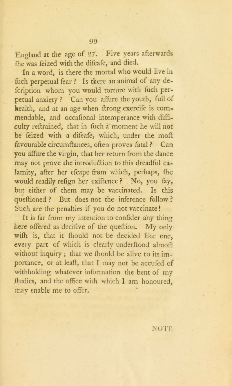 England at the age of 27. Five years afterwards ffie was feized with the difeafe, and died. In a word, is there the mortal who would live in fuch perpetual fear ? Is there an animal of any de- scription whom you would torture with fuch per- petual anxiety ? Can you affure the youth, full of health, and at an age when Itrong exercife is com- mendable, and occafional intemperance with diffi- culty reftrained, that in fuch a moment he will not be feized with a difeafe, which, under the moft favourable circumftances, often proves fatal ? Can you affiure the virgin, that her return from the dance may not prove the introduction to this dreadful ca- lamity, after her efcape from which, perhaps, fhe would readily refign her exiftence ? No, you fay, but either of them may be vaccinated. Is this queftioned ? But does not the inference follow ? Such are the penalties if you do not vaccinate! It is far from my intention to conlider any thing here offered as decifive of the queflion. My only wifh is, that it fhould not be decided like one, every part of which is clearly underitood almoft without inquiry ; that we fhould be alive to its im- portance, or at leaft, that I may not be accufed of withholding whatever information the bent of my ffudies, and the office with which I am honoured, may enable me to offer. Is OTB