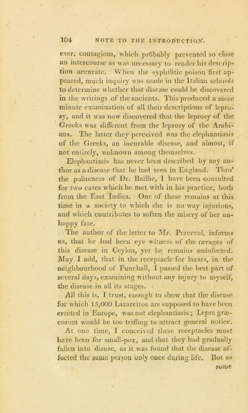 ever, contagious, which prbhably prevented so close an intercourse as was necessary to render his descrip- tion accurate. When the syphilitic poison first ap- peared, much inquiry was made in the Italian schools to determine whether that disease could be discovered in the writings of the ancients. This produced a more minute examination of all their descriptions of lcpro- s}r, and it was now discovered that the leprosy of the Greeks was different from the leprosy of the Arabi- ans. The latter they perceived was the elephantiasis of the Greeks, an incurable disease, and almost, if not entirely, unknown among themselves. Elephantiasis has never been described by any au- thor as a disease that he had seen in England. Thro* the politeness of Dr. Baillie, I have been consulted for two cases which he met with in his practice, both from the East Indies. One of these remains at this time in a society to which she is no way injurious, and which contributes to soften the misery of her un- happy fate. The author of the letter to Mr. Perceval, informs us, that he had been eye witness of the ravages of this disease in Ceylon, yet lie remains uninfected. May I add, that in the receptacle for lazars, in the neighbourhood of Funchall, I passed the best part of several days, examining without any injury to myself, the disease in all its stages. All this is, 1 trust, enough to show that the disease for which 15,000 Lazarettos are supposed to have been erected in Europe, was not elephantiasis; Lepra grae- corum would be too trifling to attract general notice. At one time, I conceived these receptacles must have been for small-pox, and that they had gradually fallen into disuse, as it was found that the disease af- fected the same person only once during life. But as some