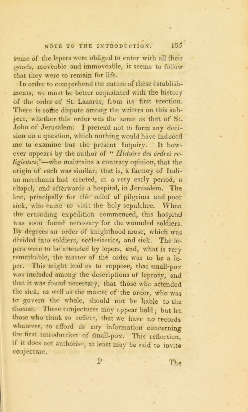 s*3me of the lepers were obliged to enter with all their goods, moveable and immoveable, it seems to follow that they were to remain for life. In order to comprehend the nature of these establish- ments, we must be better acquainted with the history of the order of St. Lazarus, from its first erection. There is sortie dispute among the writers on this sub- ject, whether this order was the same as that of St. John of Jerusalem. I pretend not to form any deci- sion on a question, which nothing would have induced me to examine but the present Inquiry. It how- ever appears by the author of “ Histoire dcs ordres re- ligieuses—who maintains a contrary opinion, that the origin of each was similar, that is, a factory of Itali- an merchants had erected, at a very early period, a cllapcl,: and afterwards a hospital, in Jerusalem. The first, principally for the' relief of pilgrims and poor sick, who eame to visit the holy sepulchre. When the crusading expedition commenced, this hospital was soon found necessary for the wounded soldiers.. By degrees an order of knighthood arose, which wras divided into soldiers, ecclesiastics, and sick. The le- pers were to be attended by lepers, and, what is very remarkable, the master of the order was to be a le- per. This might lead us to suppose, that small-pox was included among the descriptions of leprosy, and that it was found necessary, that those who attended the sick, as well as the master of the order, who was to govern the whole, should not be liable to the disease. These conjectures may appear bold • but let those who think so reflect, that we have no records whatever, to afford us any information concerning the first introduction of small-pox. This reflection, if it does not authorise, at least may be said to invite conjecture. \