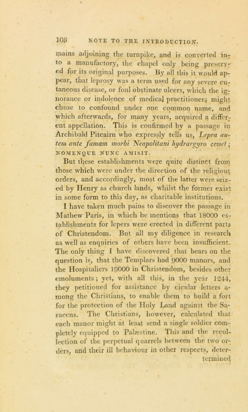 mains adjoining the turnpike, and is converted in- to a manufactory, the chapel only being preseryr' ed for its original purposes. By all this it would ap- pear, that leprosy was a term used fpr any severe cu- taneous disease, or foul obstinate ulcers, which the igr norance or indolence of medical practitioner* might chuse to confound under one common name, and • i 1 which afterwards, for many years, acquired a differ- ent appellation. This is confirmed by a passage in Archibald Pitcairn who expressly tells us, Lepra au- tem ante famam morbi NeapolitaJii hydrargyro ccssct; NOMENQUE NUNC AMISIT. But these establishments were quite distinct from those which were under the direction of the reliaious , . O ► orders, and accordingly, most of the latter were seiz- ed by Henry as church lands, whilst the former exist in some form to this day, as charitable institutions. I have taken much pains to discover the passage in Mathew Paris, in which he mentions that 18000 es- tablishments for lepers were erected in different parts of Christendom. But all my diligence in research as well as enquiries of others have been insufficient. The only thing I have discovered that bears on the question is, that the Templars had 9000 manors, and the Hospitaliers 19000 in Christendom, besides other emoluments; yet, with all this, in the year 1244, they petitioned for assistance by cicular letters a- moner the Christians, to enable them to build a fort O , ' , y , for the protection of the Holy Land against the Sa- racens. The Christians, however, calculated that each manor might at least send a single soldier com- pletely equipped to Palestine. This and the recol- lection of the perpetual quarrels between the two or- ders, and their ill behaviour in other respects, deter- termined \