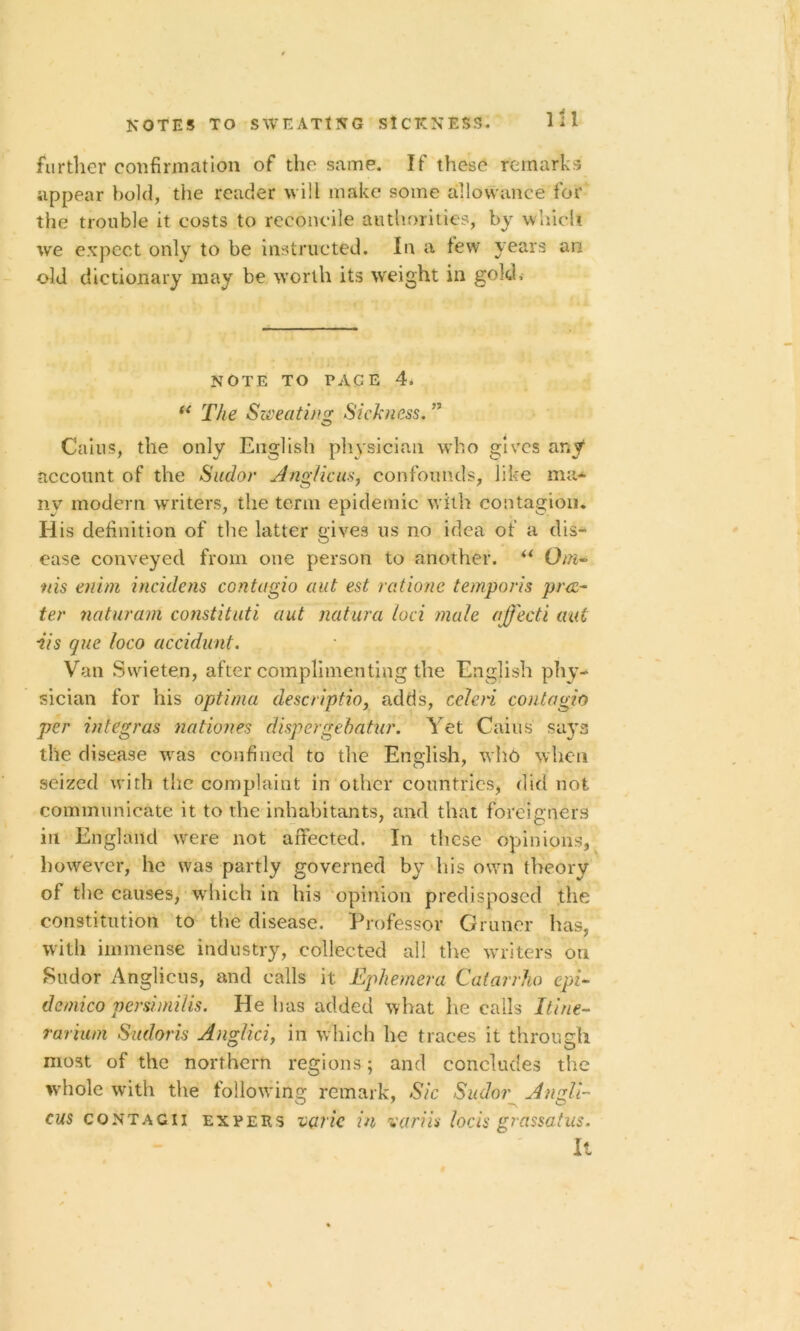 NOTES TO SWEATING SICKNESS. further confirmation of the same. If these remarks appear bold, the reader will make some allowance for the trouble it costs to reconcile authorities, by which we expect only to be instructed. In a few years an old dictionary may be worth its weight in gold. NOTE TO PACE 4. u The Sweating Sickness. ” O Cains, the only English physician who gives any1 account of the Sudor Anglicus, confounds, like ma* ny modern writers, the term epidemic with contagion. H is definition of the latter gives us no idea of a dis- ease conveyed from one person to another. ** Om- tiis enim incidens contagio aut est ratione temporis pra- ter nciturain constitute aut naiura loci male ajfecti aut •iis que loco accidunt. Van Swieten, after complimenting the English phy- sician for his optima descriptio, adds, ccleri contagh per integras nation ds dispergebatur. Yet Cains' sa}T3 the disease was confined to the English, who when seized with the complaint in other countries, did not, communicate it to the inhabitants, and that foreigners in England were not affected. In these opinions, however, he was partly governed by his own theory of the causes, which in his opinion predisposed the constitution to the disease. Professor Gruner has, with immense industry, collected all the writers on Sudor Anglicus, and calls it Ephemera Catarrho cpi- dcmico persimilis. He lias added what he calls Itine- rarium Sudoris Anglici, in which he traces it through most of the northern regions; and concludes the whole with the following remark, Sic Sudor Angle- cus contagii expeks VQric in variis locis grassatus. It