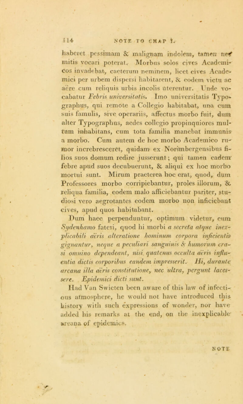 haberet pessimam & malignam indolem, tamen ncf mitis vocari poterat. Morbus solos cives Academi- cos invadebat, caeterum neminem, licet cives Acade- mic! per urbem dispersi liabitarent, & eodem victu ac acre cum reliquis urbis incolis uterentur. Unde vo- cabatur Febris universitatis. Imo universitatis Typo- graphy, qui remote a Collegio habitabat, una cum. suis famulis, sive operariis, afFectus morbo fiiit, dum alter Typography, aedes collegio propinqniores mul- tum inhabitans, cum tota familia manebat immunis a morbo. Cum autem de hoc morbo Academico ru- mor increbresceret, q ui darn* ex Norimbergensibus fi- lios suos domum red ire jusserunt; qui tamen eadem febre apud suos decubuerunt, & aliqui ex hoc morbo mortui sunt. Mirum praeterea hoc erat, quod, dum Professores morbo corripiebantur, proles illorum, & reliqua familia, eodem malo afficiebantur pariter, stu- diosi vero aegrotantes eodem morbo non inficiebant cives, apud quos habitabant. Dum haec perpenduntur, optimum videtur, cum Sydenhamo fateii, quod hi morbi a sccreta clique inex- plica bili deris alteratione hominum corpora inficientis gignantur, neque a peculiari sanguinis 8) humorum era- si omnino dependeant, nisi, quatenus occulta deris influ- entia, dictis corporibus eandem impresserit. Hi, durante arcana ilia deris constitutione, nec ultra, pergunt laces- sere. Epidemici dicti sunt. Had Van Swieten been aware of this law of infecti- ous atmosphere, he would not have introduced this history with such expressions of wonder, nor have added his remarks at the end, on the inexplicable arcana of epidemics.