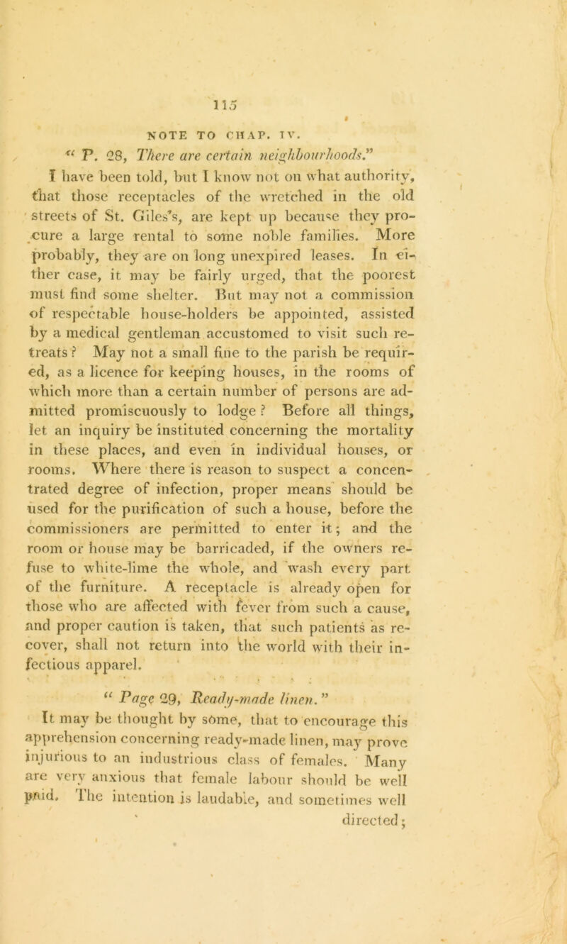 NOTE TO CHAP. TV. u P. C8, There are certain neighhourhoods.” I have been told, but 1 know not on what authority, that those receptacles of the wretched in the old streets of St. Giles’s, are kept up because they pro- cure a large rental to some noble families. More probably, they are on long unexpired leases. In ei- ther case, it may be fairly urged, that the poorest must find some shelter. But may not a commission of respectable house-holders be appointed, assisted by a medical gentleman accustomed to visit such re- treats ? May not a small fine to the parish be requir- ed, as a licence for keeping houses, in the rooms of which more than a certain number of persons are ad- mitted promiscuously to lodge ? Before all things, let an inquiry be instituted concerning the mortality in these places, and even in individual houses, or rooms. Where there is reason to suspect a concen- trated degree of infection, proper means should be used for the purification of such a house, before the commissioners are permitted to enter it; and the room or house may be barricaded, if the owners re- fuse to wllite-lime the whole, and wash every part of the furniture. A receptacle is already open for those who are affected with fever from such a cause, and proper caution is taken, that such patients as re- cover, shall not return into the world with their in- fectious apparel. • ' « > • 11 Page 29, Ready-made linen.” It may be thought by some, that to encourage this apprehension concerning ready-made linen, may prove injurious to an industrious class of females. Many are very anxious that female labour should be well paid, 1 he intention is laudable, and sometimes well directed;