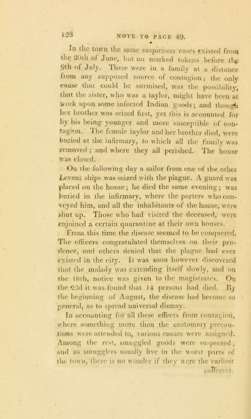 • In the town the same suspicious cases existed from the 20th of June, but no marked tokens before the 9th of July. These were in a family at a distance lioni any supposed source of contagion; the only cause that could be surmised, was the possibility, that the sister, who was a taylor, might have been at work upon some infected Indian goods; and though her brother was seized first, yet this is accounted for by his being younger and more susceptible of con- tagion. 1 lie female taylor and her brother died, were buried at the infirmary, to which all the family was removed ; and where they all perished. The house was closed. On the following day a sailor from one of the other Levant ships was seized with the plague. A guard was placed on the house; lie died the same evening; was buried in the infirmary, where the porters who con- veyed him, and all the inhabitants of thelxouse, were shut up. Those who had visited the deceased, were enjoined a certain quarantine at their own houses. From this time the disease seemed to be conquered. The officers congratulated themselves on their pru- dence, and others denied that the plague had ever existed in the city. It was soon however discovered that the malady was extending itself slowly, and on the 18th, notice was given to the magistrates. On the 2;3d it was found that 14 persons had died. By the beginning of August, the disease had become so general, as to spread universal dismay. In accounting for all these effects front contagion, where something more than the customary precau- tions were attended to, various causes were assigned. Among the rest, smuggled goods were suspected; and as smugglers usually live in the worst parts of the town, there is no wonder if they were the earliest sufferers.