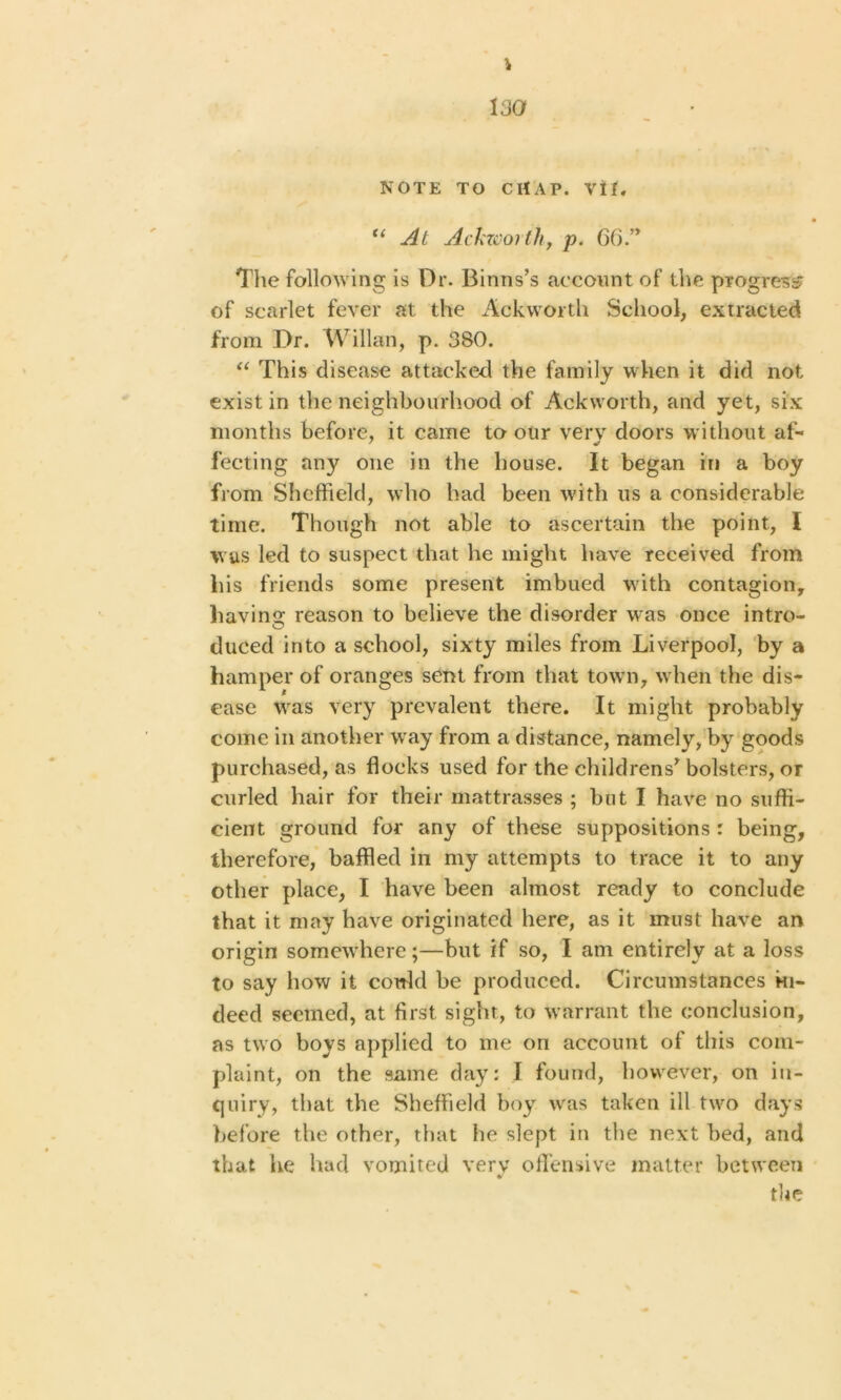 “At Ackworth, p. 66” The following is Dr. Binns’s account of the progress of scarlet fever at the Ackworth School, extracted from Dr. Willan, p. 380. “ This disease attacked the family when it did not exist in the neighbourhood of Ackworth, and yet, six months before, it came to our very doors without af- fecting any one in the house. It began in a boy from Sheffield, who had been with us a considerable time. Though not able to ascertain the point, I was led to suspect that he might have received from his friends some present imbued with contagion, having reason to believe the disorder was once intro- duced into a school, sixty miles from Liverpool, by a hamper of oranges sent from that town, when the dis- ease wras very prevalent there. It might probably come in another wray from a distance, namely, by goods purchased, as flocks used for the childrens* bolsters, or curled hair for their mattrasses ; but I have no suffi- cient ground for any of these suppositions r being, therefore, baffled in my attempts to trace it to any other place, I have been almost ready to conclude that it may have originated here, as it must have an origin somewdiere;—but if so, I am entirely at a loss to say how it cordd be produced. Circumstances in- deed seemed, at first sight, to warrant the conclusion, as two boys applied to me on account of this com- plaint, on the same day: I found, however, on in- quiry, that the Sheffield boy was taken ill turo days before the other, that he slept in the next bed, and that he had vomited very offensive matter between * the