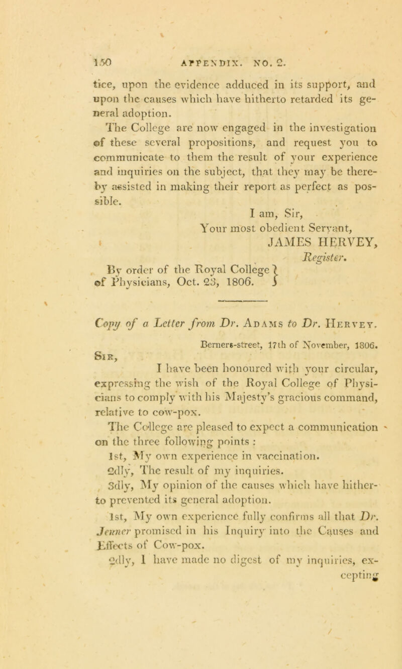 tice, upon the evidence adduced in its support, and upon the causes which have hitherto retarded its ge- neral adoption. The College are now engaged in the investigation ©f these several propositions, and request you to communicate to them the result of your experience and inquiries on the subject, that they may be there- bjT assisted in making their report as perfect as pos- sible. I am, Sir, Your most obedient Servant, JAMES IIERVEY, Register. By order of the Royal College 7 ©f Physicians, Oct. 26, 1806. j Copy of a Letter from Dr. Adams to Dr. Her vet. Berners-street, 17th of November, 180G. Sir, I have been honoured with your circular, expressing the wish of the Royal College of Physi- cians to comply with his Majesty’s gracious command, relative to cow-pox. The College are pleased to expect a communication ' on the three following points : 1st, My own experience in vaccination. 2dly, The result of my inquiries. 3dly, My opinion of the causes which have hither- to prevented its general adoption. 1st, My own experience fully confirms all that Dr. Jenner promised in his Inquiry into the Causes and Effects of Cow-pox. 2dly, I have made no digest of my inquiries, ex- cepting /