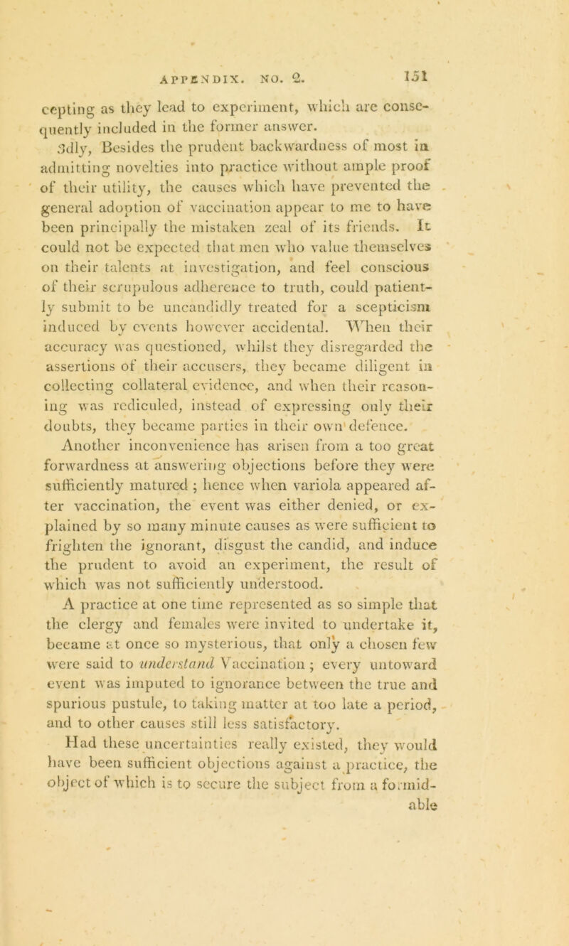 cepting as they lead to experiment, which are conse- quently included in the former answer. 3dly, Besides the prudent backwardness of most in admitting novelties into practice without ample proof of their utility, the causes which have prevented the general adoption of vaccination appear to me to have been principally the mistaken zeal of its friends. It could not be expected that men who value themselves on their talents at investigation, and feci conscious of their scrupulous adherence to truth, could patient- ly submit to be uncandidly treated for a scepticism induced by events however accidental. When their accuracy was questioned, whilst they disregarded the assertions of their accusers, they became diligent in collecting collateral evidence, and when their reason- ing was rcdieuled, instead of expressing only their doubts, they became parties in their own'defence. Another inconvenience has arisen from a too great forwardness at answering objections before they were sufficiently matured ; hence when variola appeared af- ter vaccination, the event was either denied, or ex- plained by so many minute causes as were sufficient to frighten the ignorant, disgust the candid, and induce the prudent to avoid an experiment, the result of which was not sufficiently understood. A practice at one time represented as so simple that the clergy and females were invited to undertake it, became at once so mysterious, that only a chosen few were said to understand Vaccination ; every untoward event was imputed to ignorance between the true and spurious pustule, to taking matter at too late a period, and to other causes still less satisfactory. Had these uncertainties really existed, they would have been sufficient objections against a practice, the object of which is to secure the subject from a formid- able