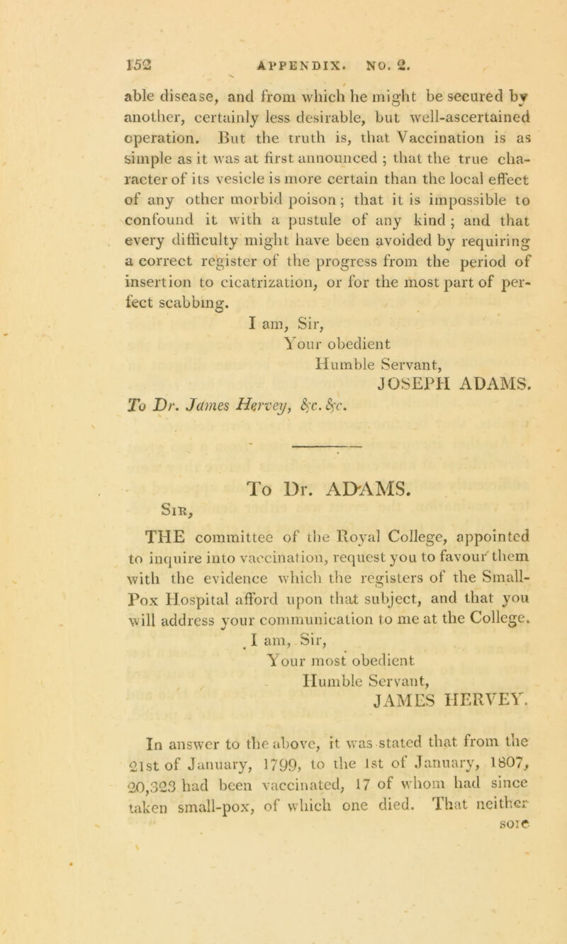 able disease, and from which he might be secured by another, certainly less desirable, but well-ascertained operation. But the truth is, that Vaccination is as simple as it was at first announced ; that the true cha- racter of its vesicle is more certain than the local effect of any other morbid poison; that it is impossible to confound it with a pustule of any kind ; and that every difficulty might have been avoided by requiring a correct register of the progress from the period of insertion to cicatrization, or for the most part of per- fect scabbing. I am, Sir, Your obedient Humble Servant, JOSEPH ADAMS. To Dr. James Hervey, fyc. fyc. To Dr. ADAMS. Snt, THE committee of the Royal College, appointed to inquire into vaccination, request you to favour them with the evidence which the registers of the Small- Pox Hospital afford upon that subject, and that you will address your communication to me at the College. ^ I am, Sir, Your most obedient Humble Servant, JAMES HERVEY. In answer to the above, it was stated that from the 21st of January, 1799, to the 1st of January, 1807, 20,323 had been vaccinated, 17 of whom had since taken small-pox, of which one died. That neither soie