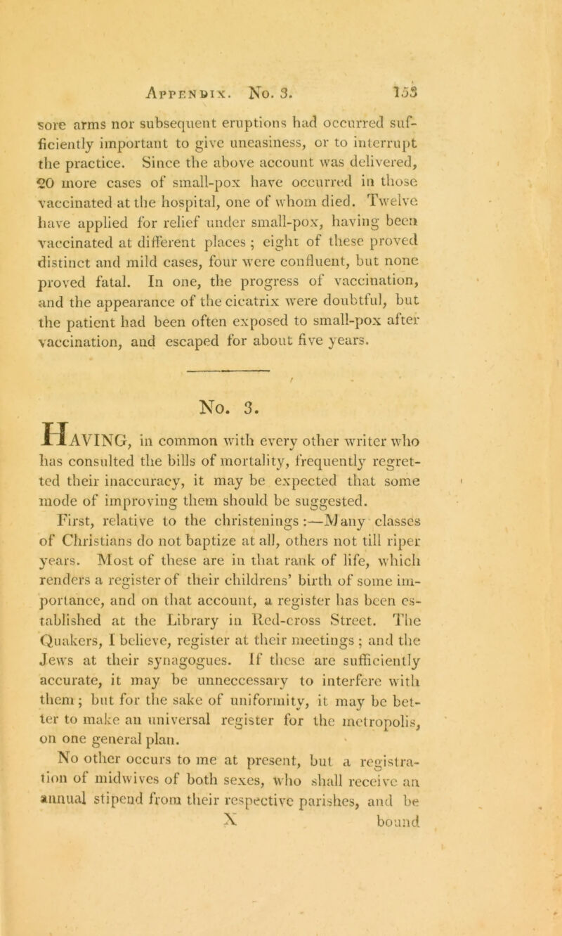 sore arms nor subsequent eruptions had occurred suf- ficiently important to give uneasiness, or to interrupt the practice. Since the above account was delivered, CO more cases of small-pox have occurred in those vaccinated at the hospital, one of whom died. Twelve have applied for relief under small-pox, having been vaccinated at different places ; eight of these proved distinct and mild cases, four were confluent, but none proved fatal. In one, the progress of vaccination, and the appearance of the cicatrix were doubtful, but the patient had been often exposed to small-pox after vaccination, and escaped for about five years. No. 3. Having, in common with every other writer who has consulted the bills of mortality, frequently regret- ted their inaccuracy, it may be expected that some mode of improving them should be suggested. First, relative to the christenings:—Many classes of Christians do not baptize at all, others not till riper years. Most of these are in that rank of life, which renders a register of their childrens’ birth of some im- portance, and on that account, a register has been es- tablished at the Library in Red-cross Street. The Quakers, I believe, register at their meetings ; and the Jews at their synagogues. If these are sufficiently accurate, it may be unnecessary to interfere with them; but for the sake of uniformity, it may be bet- ter to make an universal register for the metropolis, on one general plan. No other occurs to me at present, but a registra- tion of midwives of both sexes, who shall receive an annual stipend from their respective parishes, and be X bound