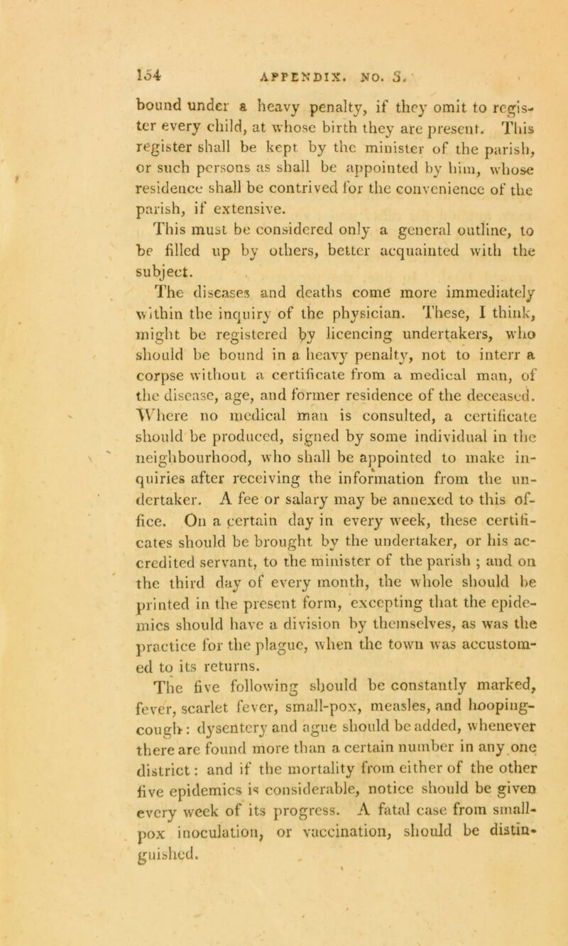 bound under a heavy penalty, if they omit to regis- ter every child, at whose birth they are present. This register shall be kept by the minister of the parish, or such persons as shall be appointed by him, whose residence shall be contrived for the convenience of the parish, if extensive. This must be considered only a general outline, to be filled up by others, better acquainted with the subject. The diseases and deaths come more immediately within the inquiry of the physician. These, I think, might be registered by licencing undertakers, who should be bound in a heavy penalty, not to interr a corpse without a certificate from a medical man, of the disease, age, and former residence of the deceased. Where no medical man is consulted, a certificate should be produced, signed by some individual in the neighbourhood, who shall be appointed to make in- quiries after receiving the information from the un- dertaker. A fee or salary may be annexed to this of- fice. On a certain day in every week, these certifi- cates should be brought by the undertaker, or his ac- credited servant, to the minister of the parish ; and on the third day of every month, the whole should he printed in the present form, excepting that the epide- mics should have a division by themselves, as wras the practice for the plague, when the town was accustom- ed to its returns. The five following should he constantly marked, fever, scarlet fever, small-pox, measles, and hooping- cough: dysentery and ague should be added, whenever there are found more than a certain number in any one district: and if the mortality from either of the other five epidemics is considerable, notice should be given every week of its progress. A fatal case from small- pox inoculation, or vaccination, should be distin- guished.