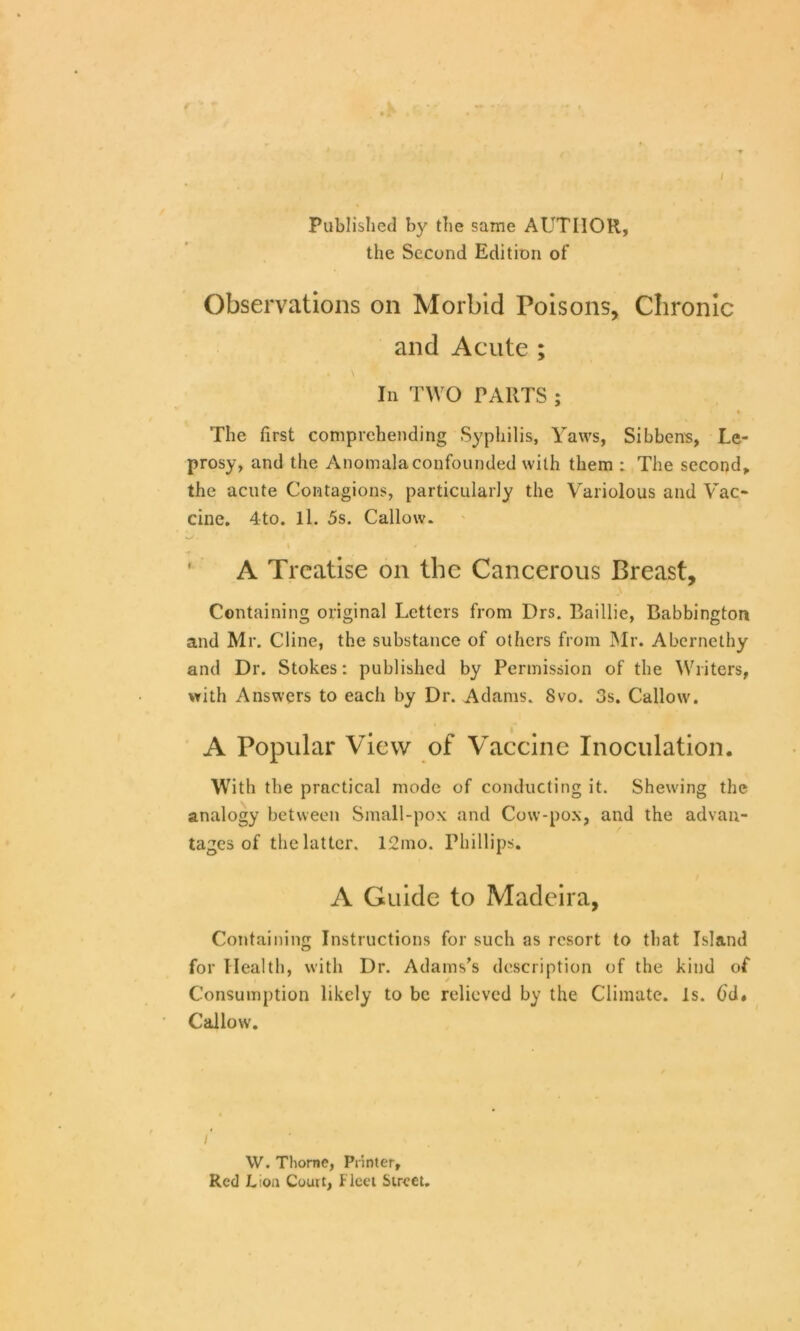 Published by the same AUTHOR, the Second Edition of Observations on Morbid Poisons, Chronic and Acute ; In TWO PARTS ; i The first comprehending Syphilis, Yaws, Sibbens, Le- prosy, and the AnomaJaconfounded with them : The second, the acute Contagions, particularly the Variolous and Vac- cine. 4-to. ll. 5s. Callow. A Treatise on the Cancerous Breast, Containing original Letters from Drs. Baillie, Babbington and Mr. Cline, the substance of others from Mr. Abernethy and Dr. Stokes: published by Permission of the Writers, with Answers to each by Dr. Adams. Svo. 3s. Callow. A Popular View of Vaccine Inoculation. With the practical mode of conducting it. Shewing the analogy between Small-pox and Cow-pox, and the advan- tages of the latter. 12mo. Phillips. A Guide to Madeira, Containing Instructions for such as resort to that Island for Health, with Dr. Adams’s description of the kind of Consumption likely to be relieved by the Climate. Is. 6d. Callow. /' * « W. Thome, Printer, Red JL;oa Court, Fleet Street.