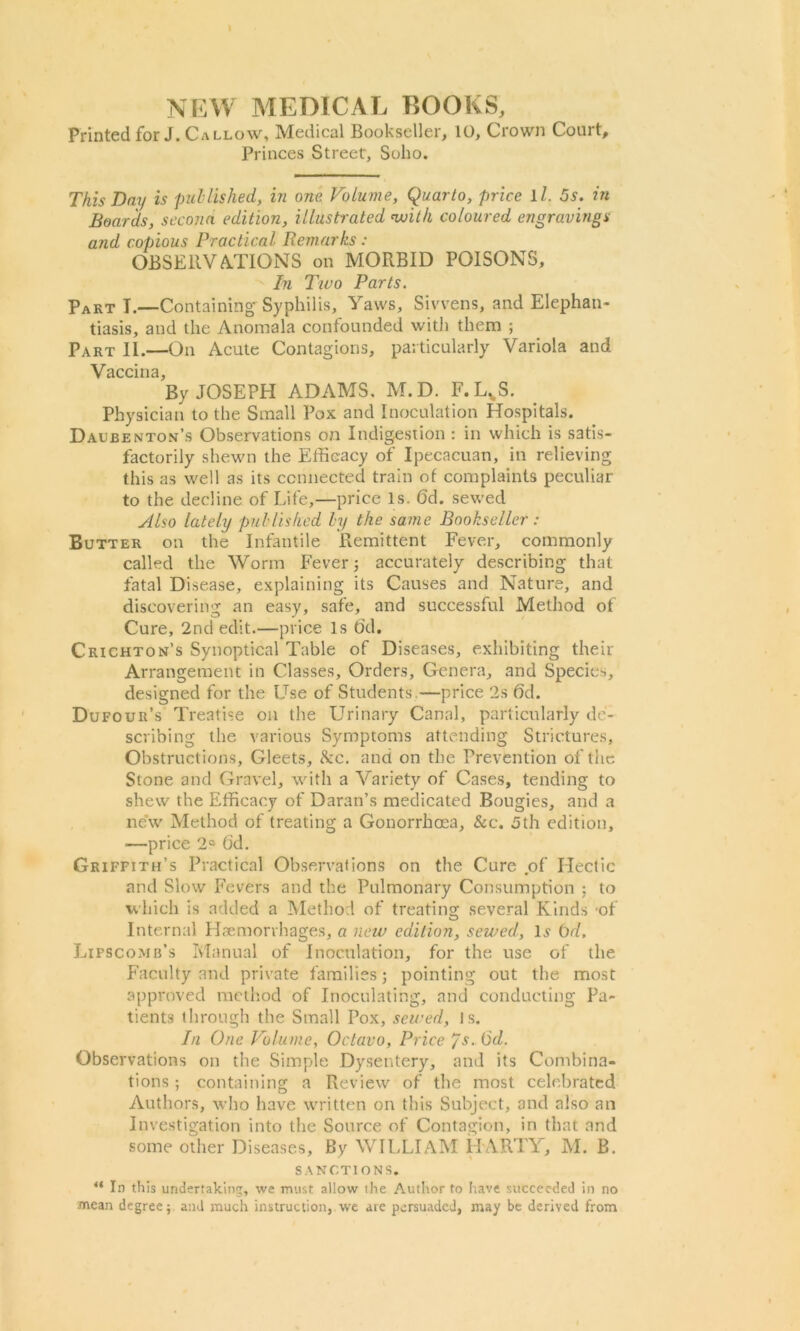 \ NEW MEDICAL BOOKS, Printed for J. Callow, Medical Bookseller, 10, Crown Court, Princes Street, Soho. This Day is published, in one Volume, Quarto, price 1 /. 5s. in Boards, secojm edition, illustrated with coloured engravings and copious Practical Remarks: OBSERVATIONS on MORBID POISONS, In Two Parts. Part I.—Containing- Syphilis, Yaws, Sivvens, and Elephan- tiasis, and the Anomala confounded with them ; Part II.—On Acute Contagions, particularly Variola and By JOSEPH ADAMS. M.D. F.LVS. Physician to the Small Pox and Inoculation Hospitals. Daubenton’s Observations on Indigestion : in which is satis- factorily shewn the Efficacy of Ipecacuan, in relieving this as well as its connected train of complaints peculiar to the decline of Life,—price Is. 6d. sewed Also lately published by the same Bookseller: Butter on the Infantile Remittent Fever, commonly called the Worm Fever j accurately describing that fatal Disease, explaining its Causes and Nature, and discovering an easy, safe, and successful Method of Cure, 2nd edit.—price Is Gd. Crichton’s Synoptical Table of Diseases, exhibiting their Arrangement in Classes, Orders, Genera, and Species, designed for the Use of Students —price 2s Gd. Dufour’s Treatise on the Urinary Canal, particularly de- scribing the various Symptoms attending Strictures, Obstructions, Gleets, &c. and on the Prevention of the Stone and Gravel, with a Variety of Cases, tending to shew the Efficacy of Daran’s medicated Bougies, and a new Method of treating a Gonorrhoea, See. 5th edition, ■—price 2° Gd. Griffith’s Practical Observations on the Cure of Hectic and Slow Fevers and the Pulmonary Consumption : to which is added a Method of treating several Kinds -of Internal Haemorrhages, a new edition, sewed, Is Gd. Lipscomb’s Manual of Inoculation, for the use of the Faculty and private families; pointing out the most approved method of Inoculating, and conducting Pa- tients through the Small Pox, sewed, Is. In One Volume, Octavo, Price /s. (5d. Observations on the Simple Dysentery, and its Combina- tions ; containing a Review of the most celebrated Authors, who have written on this Subject, and also an Investigation into the Source of Contagion, in that and some other Diseases, By WILLIAM H ARTV, M. B. SANCTIONS. “ In this undertaking, we must allow the Author to have succeeded in no mean degree; and much instruction, we are persuaded, may be derived from