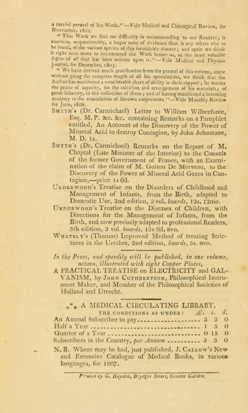 a careful perusal of his Work.”—Vide Medical and Chirurgical Review, for November, 180c. 1 his V ork we find no difficulty in recommending to our Readers; it contains, unquestionably, a larger mass ol evidence than is any where else to be found, of the various species of this formidable disease ; and again we think it right once more to recommend the Work before us, as the most valuable digest of all that has been written upon it.7’—Vide Medicai and Physica Journal, for December, 1805. “ We have derived much gratification from the perusal of this volume, since without going the complete length of all his speculations, we think that the Author has manifested a considerable share of ability in their support; he merits the praise of sagacity, for the selection and arrangement of his materials; of great industry, in the collection of them ; and of having manifested a becoming modesty in the enunciation of his own conjectures.’7—-Vide Monthly Review for June, 1806. Smyth’s (Dr. Carmichael) Letter to William Wilberforce, Esq. M. P. &c. &c. containing Remarks on a Pamphlet entitled, An Account of the Discovery of the Power of Mineral Acid to destroy Contagion, by John Johnstone, M. D. is. Smyth s (Dr. Carmichael) Remarks on the Report of M, Chaptal (Eate Minister of the Interior) to the Consuls of the former Government of France, with an Exami- nation of the claim of M. Guiton De Morveau, to the Discovery of the Power of Mineral Acid Gazes in Con- tagion,—price lsfjd. Underwood’s Treatise on the Disorders of Childhood and Management of Infants, from the Birth, adapted to Domestic Use, 2nd edition, 3 vol. hoards, 12s, 12mo. Underwood’s Treatise on the Diseases of Children, with Directions for the Management of Infants, from the Birth, and now precisely adapted to professional Readers, 5th edition, 3 vol. boards, J3s 6d. 8vo. Whatkly’s (Thomas) Improved Method of treating Stric- tures in the Urethra, 2nd edition, boards, 5s. 8vo. In the Press, and speedily luill be published, in one volume, octavo, illustrated ivith eight Copper Plates, A PRACTICAL TREATISE on ELECTRICITY and GAL- VANISM, by John Cuthbertson, Philosophical Instru- ment Maker, and Member of the Philosophical Societies of Holland and Utrecht. *** A MEDICAL CIRCULATING LIBRARY, THE CONDITIONS AS UNDER: e£. S. d. An Annual Subscriber to pay 2 2 0 Half a Year 15 0 Quarter of a Year 0 15 O Subscribers in the Country, per Annum 3 3 O N. B. Where may be had, just published, J. Callow’s New and Extensive Catalogue of Medical Books, in various languages, for 1807- fronted by G. Hayden, Brydges Street, Covent Garden.