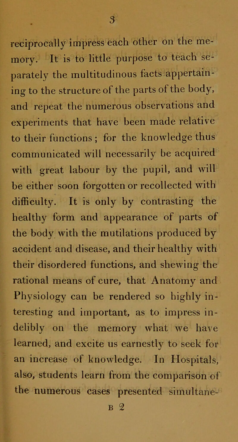 reciprocally impress each other on the me- mory. It is to little purpose to teach se- parately the multitudinous facts appertain- ing to the structure of the parts of the body, and repeat the numerous observations and experiments that have been made relative to their functions ; for the knowledge thus communicated will necessarily be acquired with great labour by the pupil, and will be either soon forgotten or recollected with difficulty. It is only by contrasting the healthy form and appearance of parts of the body with the mutilations produced by accident and disease, and their healthy with their disordered functions, and shewing the rational means of cure, that Anatomy and Physiology can be rendered so highly in- teresting and important, as to impress in- delibly on the memory what we have learned, and excite us earnestly to seek for an increase of knowledge. In Hospitals, also, students learn from the comparison of the numerous cases presented simultane- b 2