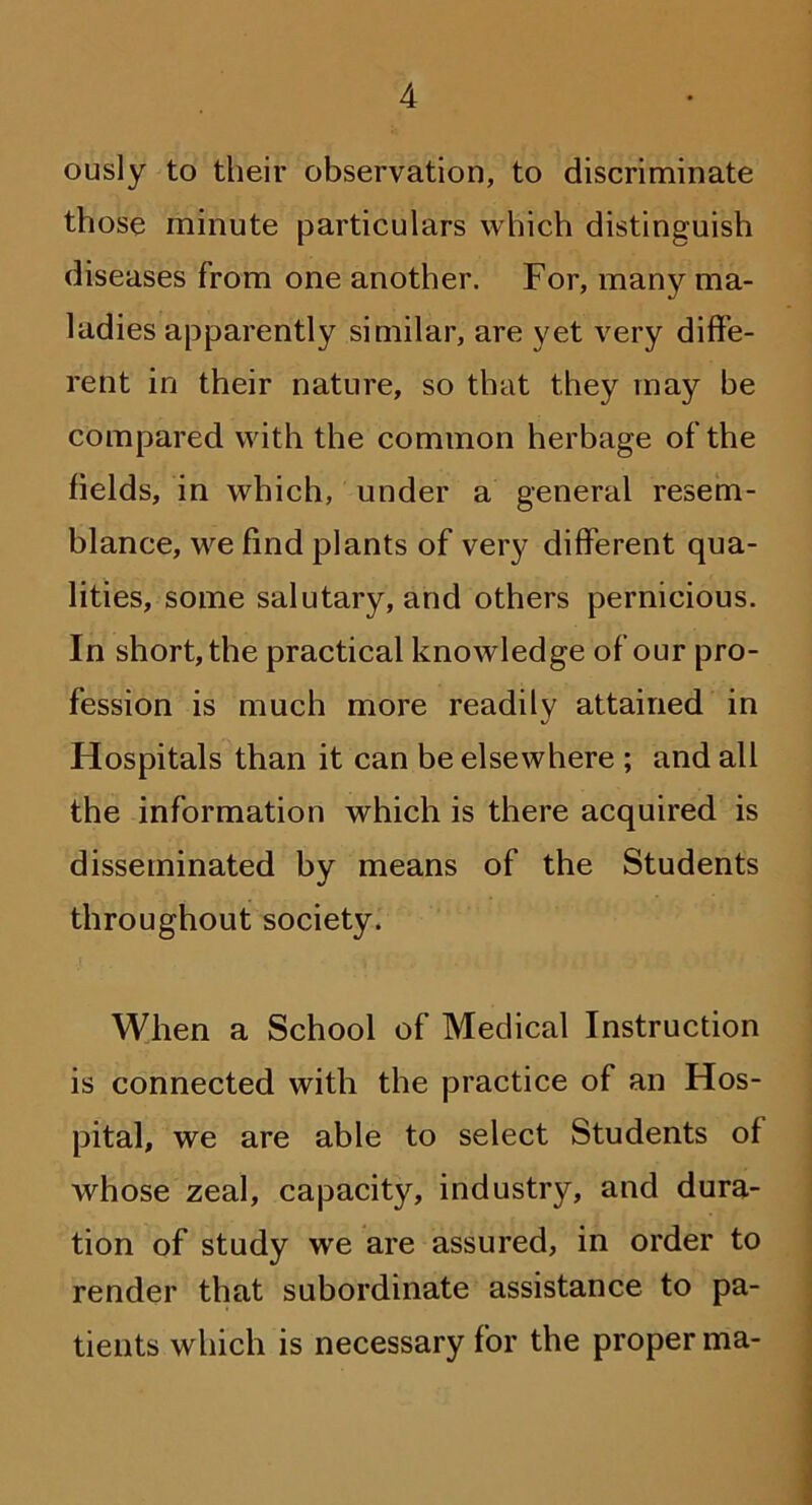 ously to their observation, to discriminate those minute particulars which distinguish diseases from one another. For, many ma- ladies apparently similar, are yet very diffe- rent in their nature, so that they may be compared with the common herbage of the fields, in which, under a general resem- blance, we find plants of very different qua- lities, some salutary, and others pernicious. In short, the practical knowledge of our pro- fession is much more readily attained in Hospitals than it can be elsewhere ; and all the information which is there acquired is disseminated by means of the Students throughout society. When a School of Medical Instruction is connected with the practice of an Hos- pital, we are able to select Students of whose zeal, capacity, industry, and dura- tion of study we are assured, in order to render that subordinate assistance to pa- tients which is necessary for the proper ma-