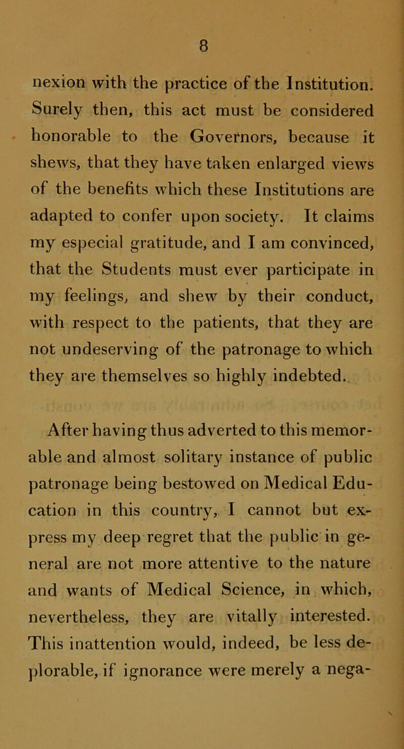 nexion with the practice of the Institution. Surely then, this act must be considered honorable to the Governors, because it shews, that they have taken enlarged views of the benefits which these Institutions are adapted to confer upon society. It claims my especial gratitude, and I am convinced, that the Students must ever participate in my feelings, and shew by their conduct, with respect to the patients, that they are not undeserving of the patronage to which they are themselves so highly indebted. After having thus adverted to this memor- able and almost solitary instance of public patronage being bestowed on Medical Edu- cation in this country, I cannot but ex- press my deep regret that the public in ge- neral are not more attentive to the nature and wants of Medical Science, in which, nevertheless, they are vitally interested. This inattention would, indeed, be less de- plorable, if ignorance were merely a nega- v