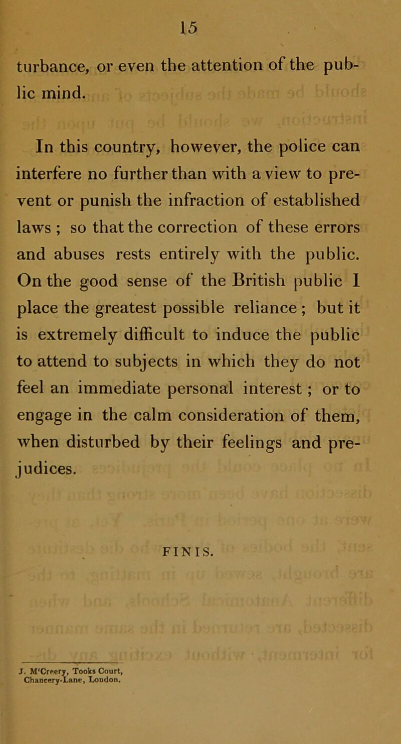 turbance, or even the attention of the pub- lic mind. In this country, however, the police can interfere no further than with a view to pre- vent or punish the infraction of established laws ; so that the correction of these errors and abuses rests entirely with the public. On the good sense of the British public 1 place the greatest possible reliance ; but it is extremely difficult to induce the public to attend to subjects in which they do not feel an immediate personal interest; or to engage in the calm consideration of them, when disturbed by their feelings and pre- judices. FINIS. J. M'Creery, Tooks Court, Chancery-Lane, London,