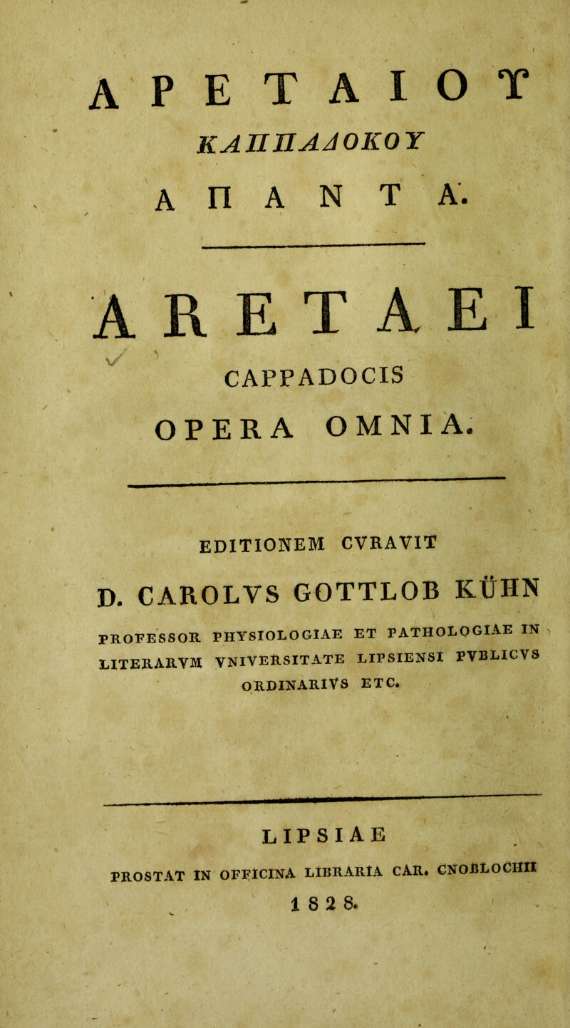 apetaiot katiuaaokoy A n A N T A. ARETAEI CAPPADOCIS OPERA OMNIA. editionem cvravit D. CAROLVS GOTTLOB KUHN professor physiologiae et pathologiae in LITERARVM VNlVERSITATE LIPSIENSl PVBLICVS ORDINARIVS ETC. lipsiae PROSTAT IN OFFICINA LIBRARIA CAR. CNOBLOCHII