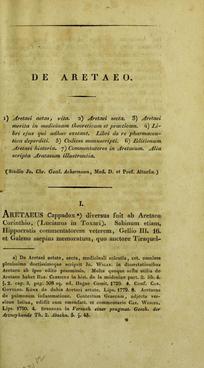 I ; i1 DE ARETAEO. 2) Aretaei aetas, vita. 2) Aretaei secta. 3) Aretaei merita in medicinam theorelicam et practicam. 4) Li- bri ejus qui adhuc exstant. Libri de re pharmaceu- tica deperditi. 5) Codices manuscripti. 6) Editionum. Aretaei historia• 7) Commentatores in Aretaeum. Alia scripta Arataeum illustrantia. (Studio Jo• CAr. Gottl. Ackermanriy Med. D. et Prof. Altorfin.) L ArETAEUS Cappadoxa) diversus fuit ab Aretaeo Corinthio, (Lucianus in Toxari). Sabinum etiam, Hippocratis commentatorem veterem, Gellio III. 16. et Galeno saepius memoratum, quo auctore Tiraquel- a) De Aretaei aetate, secta, medicinali scientia, cet. omnium plenissime doctissimeque scripsit Jo. Wigan. in dissertationibus Aretaeo ab ipso edito praemissis. Multa quoque scflu utilia de Aretaeo habet Dan. Clericus in hist. de la medecine part. 2. lib. 4. §. 2. cap. 3. pag. 308 sq. ed. Iiagae Comit. 1729. 4. Conf. Car. Gottlob. Kuhn de dubia Aretaei aetate. Lips. 1779. 8. Aretaeus de pulmonum inflammatione. Contextum Graecum, adjecta ver- sione latina, edidit cum emendatt. et commentario Car. Wf.igel. Lips. 1790. 4. Sprengel in Versuch einer pragmat. Gesch. der Arzneykunde Th. 2. Abschn. 5. §. 43. ; I * '