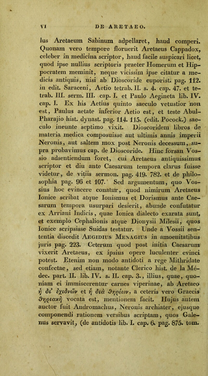 Jus Aretaeum Sabinum adpellaret, haud comperi. Quonam vero tempore floruerit Aretaeus Cappadox, celeber in medicina scriptor, haud facile suspicari licet, quod ipse nullius scriptoris praeter Homerum et Hip- pocratem meminit, neque vicissim ipse citatur a me- dicis antiquis, nisi ab Dioscoride euporist. pag. 112. in edit. Saraceni, Aetio tetrab. II. s. 4. cap. 47. et te- trab. III. serm. III. cap. I. et Paulo Aegineta lib. IV. cap. I. Ex his Aetius quinto saeculo vetustior non est, Paulus aetate inferior Aetio est, et teste Abul- Pharajio hist. dynast. pag. 114. 115. (edit. Pocock.) sae- culo ineunte septimo vixit. Dioscoridem libros de materia medica composuisse aut ultimis annis imperii Neronis, aut saltem mox post Neronis decessum, su- pra probavimus cap. de Dioscoride. Hinc forsan Vos- sio adsentiendum foret, cui Aretaeus antiquissimus scriptor et diu ante Caesarum tempora clarus fuisse videtur, de vitiis sermon. pag. 419. 782. et de philo- sophia pag. 96 et 107. Sed argumentum, quo Vos- sius hoc evincere conatur, quod nimirum Aretaeus Ionice scribat atque Ionismus et Dorismus ante Cae- sarum tempora usurpari desierit, abunde confutatur ex Arriani Indicis, quae Ionica dialecto exarata sunt, et exemplo Cephalionis atque Dionysii Milesii, quos Ionice scripsisse Suidas testatur. Unde a Vossii sen- tentia discedit Aegidius MeimAGIUS in amoenitatibus juris pag. 223. Ceterum quod post initia Caesarum vixerit Aretaeus, ex ipsius opere luculenter evinci potest. Etenim non modo antidoti a rege Mithridate confectae, sed etiam, notante Clerico hist. de la Me- dec. part. II. lib. IV. s. II. cap. 3., illius, quae, quo- niam ei immiscerentur carnes viperinae, ab Aretaeo f) di e%idvuiv et dia ^tjqUov, a ceteris vero Graecis drjQicwri vocata est, mentionem facit. Hujus autem auctor fuit Andromachus, Neronis archiater, ejusque componendi rationem versibus scriptam, quos Gale- nus servavit, (de antidotis lib. I. cap. 6* pag. 875. tom.