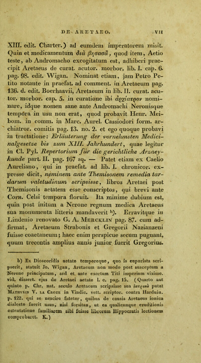 XIII. edit. Cliarter.) ad eumdem imperatorem misit. Quin et medicamentum dia (hjGctCa, quod item, Aetio teste, ab Andromacho excogitatum est, adhiberi prae- cipit Aretaeus de curat, acutor. morbor. lib. I. cap. 6. pag. 98. edit. Wigan. Nominat etiam, jam Petro Pe- tito notante in praefat. ad comment. in Aretaeum pag. 136. d. edit. Boerhaavii, Aretaeum in lib. II. curat, acu- tor. morbor. eap. 5. in curatione ibi aQxiaxQov nomi- nare, idque nomen sane ante Andromachi Neronisque tempdra in usu non erat, quod probavit Henr. Mei- bom. in comm. in Mare. Aurei. Cassiodori form. ar- cliiatror. comitis pag. 13. no. 2. et ego quoque probavi in tractatione: JRrlduterung der vornehmsten Medici- nalgesetze bis zum XIII. Jahrhundert, quae legitur in Cl. Pyl. Repertorium fur die gerichtliche Arzney- liunde part. II. pag. 167 sq. — Patet etiam ex Caelio Aureliano, qui in praefat. ad lib. I. chronicor. ex- presse dicit, neminem ante Themisonem remedia tar- darum valetudinum scripsisse, libros Aretaei post Themisonis aetatem esse conscriptos, qui brevi ante Corn. Celsi tempora floruit. Ita minime dubium est, quin post initum a Nerone regnum medica Aretaeus sua monumenta litteris mandaverit h). Erravitque in Lindenio renovato G. A. Mercklin pag. 87. cum ad- firmat, Aretaeum Strabonis et Gregorii Nazianzeui fuisse coaetaneum; liaec enim perspicue secum pugnant, quum trecentis amplius annis junior. fuerit Gregorius. b) Ex Dioscoridis aetate temporeque, qua is euporista scri- pserit, statuit Jo. Wigan, Aretaeum non modo post susceptum a Nerone principatum, sed et ante exortum Titi imperium vixisse, vid. dissert. ejus de Aretaei aetate 1. c. pag. 15. (Quarto aut quinto p. Chr. nat. seculo Aretaeum scripsisse sua iax^ina putat Mathvrin Y. la Croze in Yindic. vett. scriptor, contra llarduin. p. 122. qui se nescire fatetur, quibus de causis Aretaeus ionica dialecte fuerit usus, nisi forsitan, ut ea qualicunque eruditionis ostentatione familiarem sibi fuisse librorum Hippocratis lectionem comprobaret. K.)