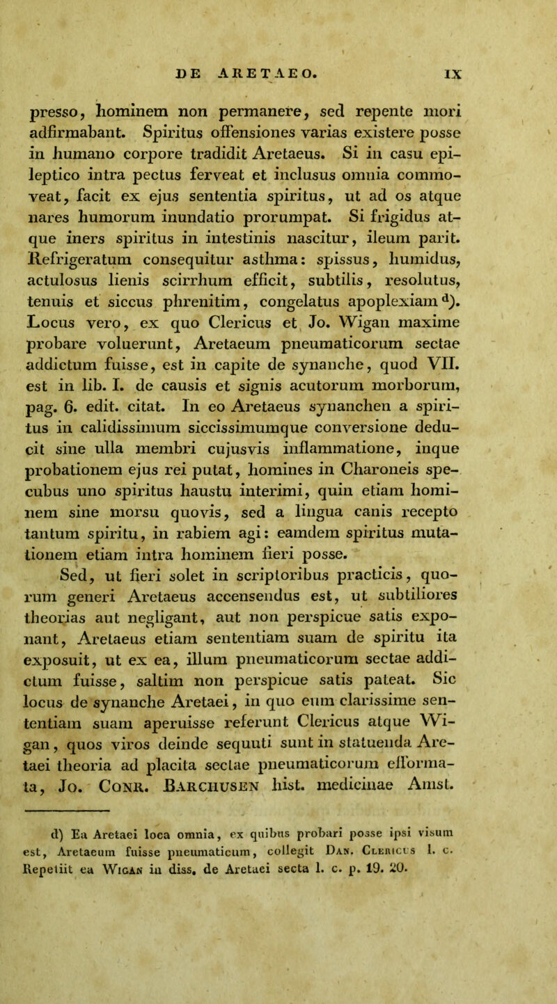 presso, hominem non permanere, sed repente mori adfirmabant. Spiritus offensiones varias existere posse in humano corpore tradidit Aretaeus. Si in casu epi- leptico intra pectus ferveat et inclusus omnia commo- veat, facit ex ejus sententia spiritus, ut ad os atque nares humorum inundatio prorumpat. Si frigidus at- que iners spiritus in intestinis nascitur, ileum parit. Refrigeratum consequitur asthma: spissus, liumidus, actulosus lienis scirrhum efficit, subtilis, resolutus, tenuis et siccus phrenitim, congelatus apoplexiam d). Locus vero, ex quo Clericus et Jo. Wigan maxime probare voluerunt, Aretaeum pneumaticorum sectae addictum fuisse, est in capite de synanche, quod VII. est in lib. I. de causis et signis acutorum morborum, pag. 6. edit, citat. In eo Aretaeus synanchen a spiri- tus in calidissimum siccissimumque conversione dedu- cit sine ulla membri cujus vis inflammatione, inque probationem ejus rei putat, homines in Charoneis spe- cubus uno spiritus haustu interimi, quin etiam homi- nem sine morsu quovis, sed a lingua canis recepto tantum spiritu, in rabiem agi: eamdem spiritus muta- tionem etiam intra hominem fieri posse. Sed, ut fieri solet in scriptoribus practicis, quo- rum generi Aretaeus accensendus est, ut subtiliores theorias aut negligant, aut non perspicue satis expo- nant, Aretaeus etiam sententiam suam de spiritu ita exposuit, ut ex ea, illum pneumaticorum sectae addi- ctum fuisse, saltim non perspicue satis pateat. Sic locus de synanche Aretaei, in quo eum clarissime sen- tentiam suam aperuisse referunt Clericus atque Wi- gan , quos viros deinde sequuti sunt in statuenda Are- taei theoria ad placita sectae pneumaticorum eflorma- ta, Jo. Cqnr. Rarciiusen hist. medicinae Amst. d) Ea Aretaei loca omnia, ex quibus probari posse ipsi visum est, Aretaeum fuisse pneumaticum, collegit Dan. Clericus 1. c. Repetiit ea Wigan in diss, de Aretaei secta 1. c. p. 19. 20.