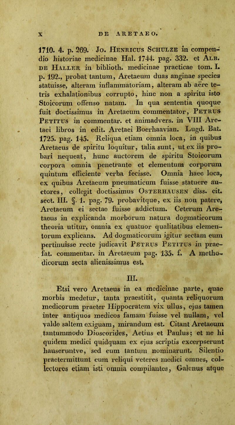 1710. 4. p. 269. Jo. Henricus Schulze in compen- dio historiae medicinae Hal. 1744. pag. 332. et Alb. de Haller in biblioth. medicinae practicae tom. I. p. 192., probat tanLum, Aretaeura duas anginae species statuisse, alteram inflammatoriam, alteram ab aere te- tris exhalationibus corrupto, hinc non a spiritu isto Stoicorum offenso natam. In qua sententia quoque fuit doctissimus in Aretaeum commentator, Petrus Petitus in commentar, et animadvers. in VIII Are- taei libros in edit. Aretaei Boerhaavian. Lugd. Bat. 1725. pag. 145. Reliqua etiam omnia loca, in quibus Aretaeus de spiritu loquitur, talia sunt, ut ex iis pro- bari nequeat, hunc auctorem de spiritu Stoicorum corpora omnia penetrante et elementum corporum quintum efficiente verba fecisse. Omnia haec loca, ex quibus Aretaeum pneumaticum fuisse statuere au- ctores, collegit doctissimus Osterhausen diss. cit. sect. III. §. 1. pag. 79. probavitque, ex iis non patere, Aretaeum ei sectae fuisse addictum. Ceterum Are- taeus in explicanda morborum natura dogmaticorum theoria utitur, omnia ex quatuor qualitatibus elemen- torum explicans. Ad dogmaticorum igitur sectam eum pertinuisse recte judicavit Petrus Petitus in prae- fat. commentar, in Aretaeum pag. 135. f* A metho- dicorum secta aliemssimus est, III. Etsi vero Aretaeus in ea medicinae parte, quae morbis medetur, tanta praestitit, quanta reliquorum medicorum praeter Hippocratem vix ullus, ejus tamen inter antiquos medicos famam fuisse vel nullam, vel valde saltem exiguam, mirandum est. Citant Aretaeum tantummodo Dioscorides, Aetius et Paulus 5 et ne hi quidem medici quidquam ex ejus scriptis excerpserunt hauseruntve, sed eum tantum nominarunt. Silentio praetermittunt eum reliqui veteres medici omnes, col- lectores etiam isti omnia compilantes, Galenus atque