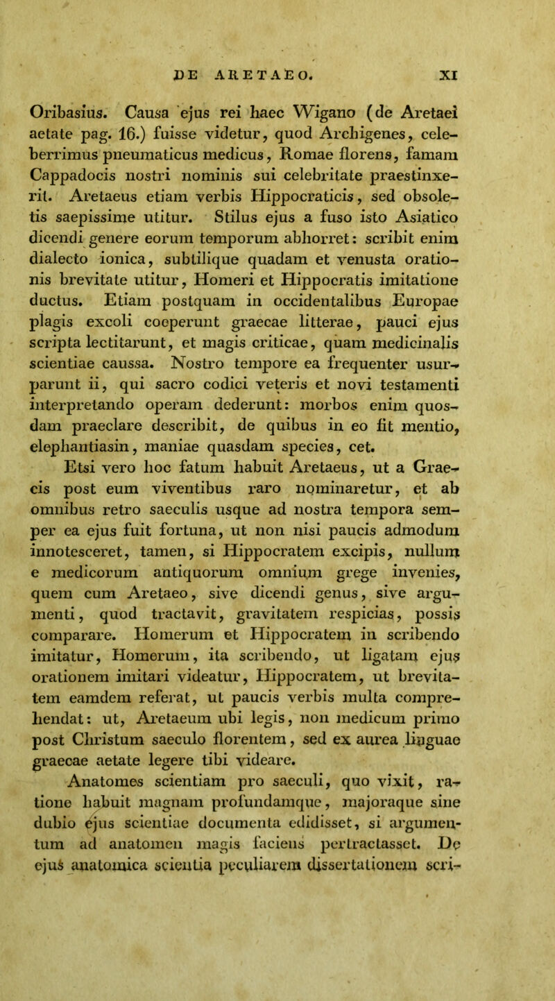 Oribasius. Causa ejus rei haec Wigano (de Aretaei aetate pag. 16.) fuisse videtur, quod Archigenes, cele- berrimus pneumaticus medicus, Romae florens, famam Cappadocis nostri nominis sui celebritate praestinxe- rit. Aretaeus etiam verbis Hippocraticis, sed obsole- tis saepissime utitur. Stilus ejus a fuso isto Asiatico dicendi genere eorum temporum abhorret: scribit enim dialecto ionica, subtilique quadam et venusta oratio- nis brevitate utitur, Homeri et Hippocratis imitatione ductus. Etiam postquam in occidentalibus Europae plagis excoli coeperunt graecae litterae, pauci ejus scripta lectitarunt, et magis criticae, quam medicinalis scientiae caussa. Nostro tempore ea frequenter usur- parunt ii, qui sacro codici veteris et novi testamenti interpretando operam dederunt: morbos enim quos- dam praeclare describit, de quibus in eo fit mentio, elephantiasin, maniae quasdam species, cet. Etsi vero hoc fatum habuit Aretaeus, ut a Grae- cis post eum viventibus raro nominaretur, et ab omnibus retro saeculis usque ad nostra tempora sem- per ea ejus fuit fortuna, ut non nisi paucis admodum innotesceret, tamen, si Hippocratem excipis, nullum e medicorum antiquorum omnium grege invenies, quem cum Aretaeo, sive dicendi genus, sive argu- menti, quod tractavit, gravitatem respicias, possis comparare. Homerum et Hippocratem in scribendo imitatur, Homerum, ita scribendo, ut ligatam ejus orationem imitari videatur, Hippocratem, ut brevita- tem eamdem referat, ut paucis verbis multa compre- hendat : ut, Aretaeum ubi legis, non medicum primo post Christum saeculo florentem, sed ex aurea linguae graecae aetate legere tibi videare. Anatomes scientiam pro saeculi, quo vixit, ra- tione habuit magnam profundamque, majoraque sine dubio £jus scientiae documenta edidisset, si argumen- tum ad anatomen magis faciens pertractasset. De eju$ anatomica scientia peculiarem dissertationem seri-