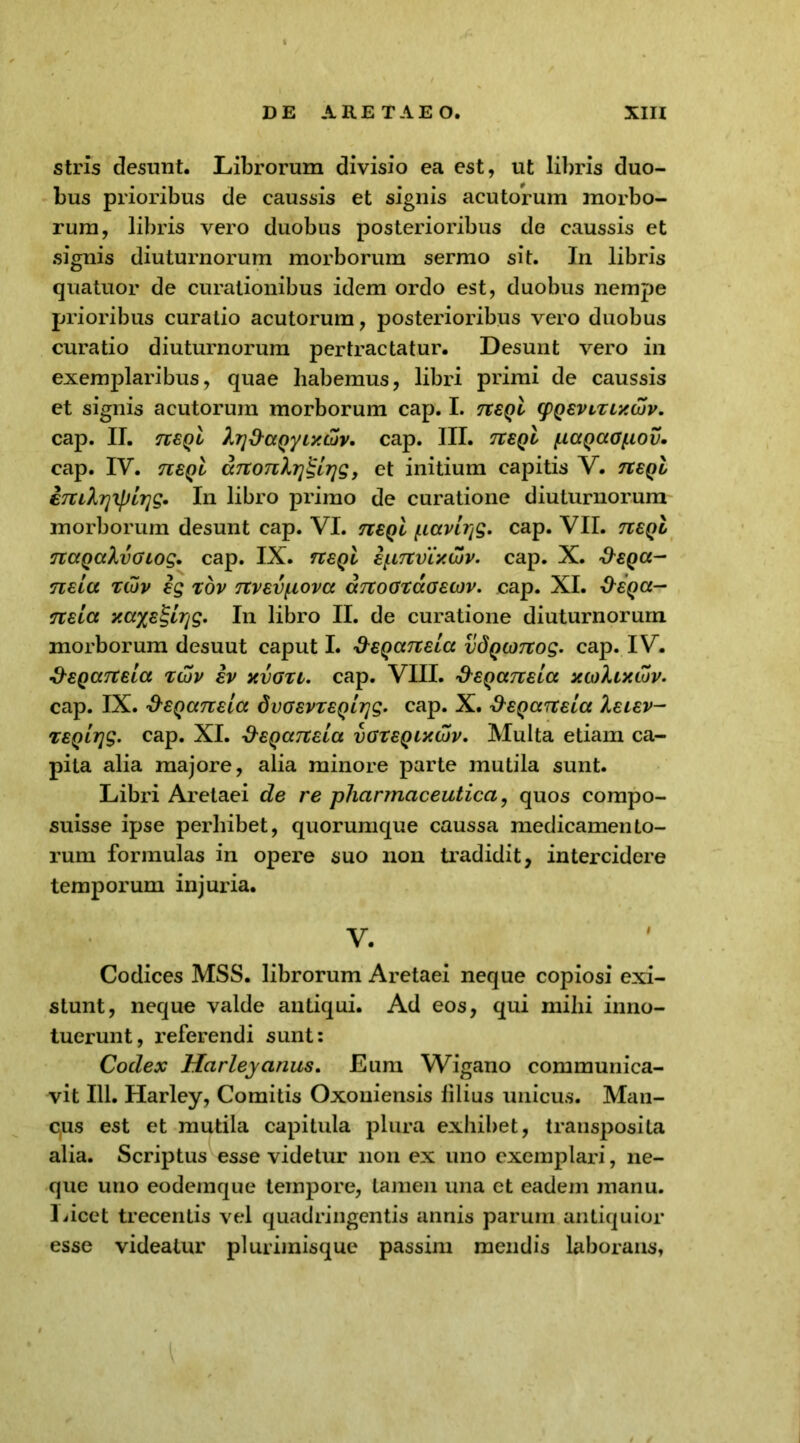 stris desunt. Librorum divisio ea est, ut libris duo- bus prioribus de caussis et signis acutorum morbo- rum, libris vero duobus posterioribus de caussis et signis diuturnorum morborum sermo sit. In libris quatuor de curationibus idem ordo est, duobus nempe prioribus curatio acutorum, posterioribus vero duobus curatio diuturnorum pertractatur. Desunt vero in exemplaribus, quae liabemus, libri primi de caussis et signis acutorum morborum cap. I. tveqI cpQEViXLxcbv. cap. II. n£QL h7]&aQyiy.Lov. cap. III. tzeql (uagaotiov. cap. IV. n£Qt ccTtonlrj^lrjg, et initium capitis V. tceqI eTXiXrjipLrig. In libro primo de curatione diuturnorum morborum desunt cap. VI. tieqI ficcvlrjg. cap. VII. tceqI TUXQaXvoiog. cap. IX. rceqI ipTtVLxcuv. cap. X. &eqcc- nEia tujv ig xov TtvEvpova aTToGxccGEOJv. cap. XI. -fregcc- nELCt y.axE^Lrig, In libro II. de curatione diuturnorum morborum desuut caput I. ^EqanEia vdQOTtog. cap. IV. &EQCtTCELCt XCJV EV XVGXi. Cap. VIII. '9'EQCCTtELCC XCollXCUV. cap. IX. &EQ(mEia dvGEvzEQirjg. cap. X. &EQcntEia Xelev- XEQLTjg. cap. XI. &EQaTtEL(x vgxeqlxwv. Multa etiam ca- pita alia majore, alia minore parte mutila sunt. Libri Aretaei de re pharmaceutica, quos compo- suisse ipse perbibet, quorumque caussa medicamento- rum formulas in opere suo non tradidit, intercidere temporum injuria. V. Codices MSS. librorum Aretaei neque copiosi exi- stunt, neque valde antiqui. Ad eos, qui mihi inno- tuerunt, referendi sunt: Codex Harleyanus. Eum Wigano communica- vit 111. Harley, Comitis Oxoniensis filius unicus. Man- c,us est et mutila capitula plura exhibet, transposita alia. Scriptus esse videtur non ex uno exemplari, ne- que uno eodemque tempore, tamen una et eadem manu. Licet trecentis vel quadringentis annis parum antiquior esse videatur plurimisque passim mendis laborans.