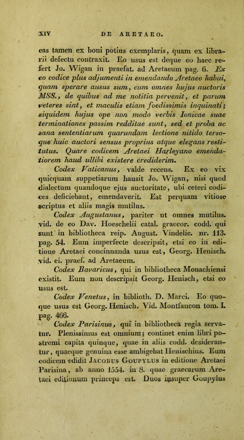 eas tamen ex boni potius exemplaris, quam ex libra- rii defectu contraxit. Eo usus est deque eo liaec re- fert Jo. Wigan in praefat. ad Aretaeum pag. 6. Ex eo codice plus adjumenti in emendando Aretaeo habui, quam sperare ausus sum, cum omnes hujus auctoris MSS, , de quibus ad me notitia pervenit, et parum veteres sint, et maculis etiam foedissimis inquinati 3 siquidem hujus ope non modo verbis Ionicae suae terminationes passim redditae sunt, sed et proba ac sana sententiarum quarundam lectione nitido terso- que huic auctori sensus proprius atque elegans resti- tutus, Quare codicem Aretaei Haxleyano emenda- tiorem haud ullibi exis ter e crediderim. Codex Vaticanus, valde recens. Ex eo vix quicquam suppetiarum hausit Jo. Wigan, nisi quod dialectum quandoque ejus auctoritate, ubi ceteri codi- ces deficiebant, emendaverit. Est perquam vitiose scriptus et aliis magis mutilus. Codex Augustanus, pariter ut omnes mutilus. ,vid. de eo Dav. Hoeschelii catal. graecor, codd. qui sunt' in bibliotheca reip. August. Yindelic. nr. 113. pag. 54. Eum imperfecte descripsit, etsi eo iri edi- tione Aretaei concinnanda usus est, Georg. Henisch. yid. ei. praef. ad Aretaeum. Codex Bavaricus, qui in bibliotheca Monachiensi existit. Eum non descripsit Georg. Henisch, etsi eo usus est. Codex Venetus, in biblioth. D. Marci. Eo quo- que usus est Georg. Henisch. Vid. Montfaucon tom. I. pag. 466. Codex Parisinus, qui in bibliotheca regia serva- tur. Plenissimus est omnium 3 continet enim libri po- stremi capita quinque, quae in aliis codd. desideran- tur, quaeque genuina esse ambigebat Henischius. Eum codicem edidit Jacobus Goupylus in editione Aretaei Parisina, ab anno 1554. in 8. quae graecarum Are- taei editionum princeps est. Duos insuper Goupylus