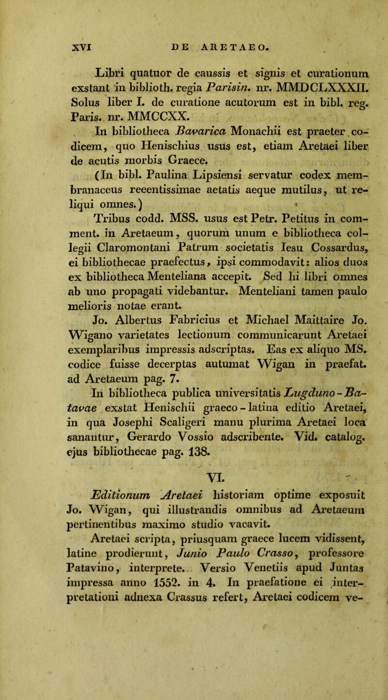 Libri quatuor de caussis et signis et curationum exstant in biblioth. regia Parisin. nr. MMDCLXXXII. Solus liber I. de curatione acutorum est in bibi. reg. Paris, nr. MMCCXX. In bibliotheca Bavarica Monachii est praeter co- dicem, quo Henischius usus est, etiam Aretaei liber de acutis morbis Graece. (In bibi. Paulina Lipsiensi servatur codex mem- branaceus reeentissiinae aetatis aeque mutilus, ut re- liqui omnes.) Tribus codd. MSS. usus est Petr. Petitus in com- ment. in Aretaeum, quorum unum e bibliotheca col- legii Claromontani Patrum societatis Iesu Cossardus, ei bibliothecae praefectus, ipsi commodavit: alios duos ex bibliotheca Menteliana accepit. Sed hi libri omnes ab uno propagati videbantur. Menteliani tamen paulo melioris notae erant. Jo. Albertus Fabricius et Michael Maittaire Jo. Wigano varietates lectionum communicarunt Aretaei exemplaribus impressis adscriptas. Eas ex aliquo MS. codice fuisse decerptas autumat Wigan in praefat. ad Aretaeum pag. 7. In bibliotheca publica universitatis Lugduno - Ba- tavae exstat Henischii graeco - latina editio Aretaei, in qua Josephi Scaligeri manu plurima Aretaei loca sanantur, Gerardo Vossio adscribente. Vid. catalog. ejus bibliothecae pag. 138. VI. Editionum Aretaei historiam optime exposuit Jo. Wigan, qui illustrandis omnibus ad Aretaeum pertinentibus maximo studio vacavit. Aretaei scripta, priusquam graece lucem vidissent, latine prodierunt, Junio Paulo Crasso, professore Patavino, interprete. Versio Venetiis apud Juntas impressa anno 1552. in 4. In praefatione ei inter- pretationi adnexa Crassus refert, Aretaei codicem ve-