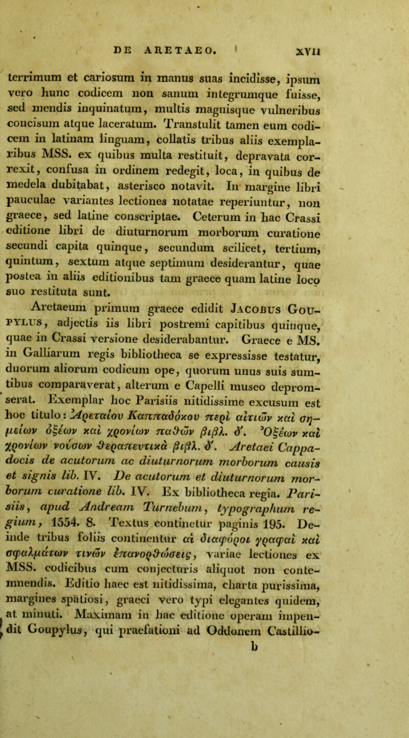 terrimum et cariosum in manus suas incidisse, ipsum vero hunc codicem non sanum integrumque fuisse, sed mendis inquinatum, multis magnisque vulneribus concisum atque laceratum. Transtulit tamen eum codi- cem in latinam linguam, collatis tribus aliis exempla- ribus MSS. ex quibus multa restituit, depravata cor- rexit, confusa in ordinem redegit, loca, in quibus de medela dubitabat, asterisco notavit. In margine libri pauculae variantes lectiones notatae reperiuntur, non graece, sed latine conscriptae. Ceterum in hac Crassi editione libri de diuturnorum morborum curatione secundi capita quinque, secundum scilicet, tertium, quintum, sextum atque septimum desiderantur, quae postea in aliis editionibus tam graece quam latine loco suo restituta sunt. Aretaeum primum graece edidit Jacobus Gou- pylus, adjectis iis libri postremi capitibus quinque, quae in Crassi versione desiderabantur. Graece e MS. f in Galliarum regis bibliotheca se expressisse testatur, duorum aliorum codicum ope, quorum unus suis sum- tibus comparaverat, alterum e Capelli museo deprom- serat. Exemplar hoc Parisiis nitidissime excusum est hoc titulo: lA^exalov KanTtadoxov neQi atxuZv xal oq- peiov ogecov xal xqovIcov tux&qjv pipL d'. 'O&cov xal XQovioiv vovowv '&€QC(7t€VTLxa (hflX. <J\ Aretaei Cappa- docis de acutorum ac diuturnorum morborum causis et signis lib. IV. De acutorum et diuturnorum mor- borum cwatione lib. IV. Ex bibliotheca regia. Pari- siis, apud Andream Tumebunt, typograplium re- gium, 1554. 8. Textus continetur paginis 195. De- inde tribus foliis continentur at dtacpoQOL yqayal xal GcpaXpdxwv xivtov ertavoQ^daeig, variae lectiones ex MSS. codicibus cum conjecturis aliquot non conte- mnendis. Editio haec est nitidissima, charta purissima, margines spatiosi, graeci vero typi elegantes quidem, at minuti. Maximam in hac editione operam impen- dit Goupylus, qui praefationi ad Oddonem Castiilio- b