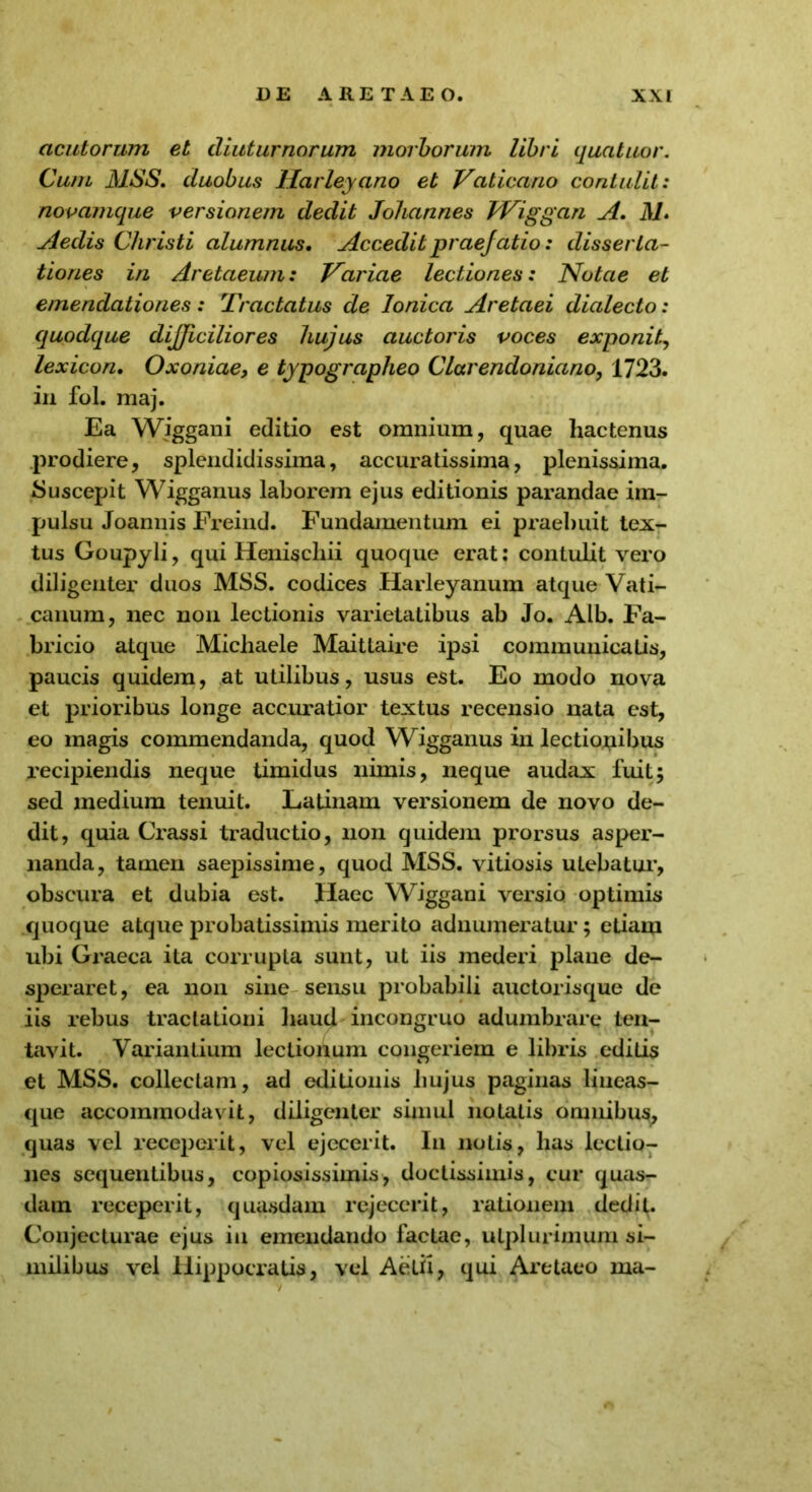 acutorum et diuturnorum morborum libri quatuor. Cum MSS. duobus llarleyano et Vaticano contulit: novamque versianem dedit Johannes Wiggan A. M. Aedis Christi alumnus. Accedit praefatio: disserta- tiones in Aretaeum: Variae lectiones: Notae et emendationes: Tractatus de Ionica Aretaei dialecto: quodque difficiliores hujus auctoris voces exponit, lexicon. Oxoniae, e typographeo Clarendoniano, 1723. in fol. maj. Ea Wiggani editio est omnium, quae hactenus prodiere, splendidissima, accuratissima, plenissima. Suscepit Wigganus laborem ejus editionis parandae im- pulsu Joannis Freind. Fundamentum ei praebuit tex- tus Goupyli, qui Heniscliii quoque erat: contulit vero diligenter duos MSS. codices Harleyanum atque Vati- canum, nec non lectionis varietatibus ab Jo. Alb. Fa- bricio atque Michaele Maittaire ipsi communicatis, paucis quidem, at utilibus, usus est. Eo modo nova et prioribus longe accuratior textus recensio nata est, eo magis commendanda, quod Wigganus in lectionibus recipiendis neque timidus nimis, neque audax fuit; sed medium tenuit. Latinam versionem de novo de- dit, quia Crassi traductio, non quidem prorsus asper- nanda, tamen saepissime, quod MSS. vitiosis utebatur, obscura et dubia est. Haec Wiggani versio optimis quoque atque probatissimis merito adnumeratur; etiam ubi Graeca ita corrupta sunt, ut iis mederi plane de- speraret, ea non sine sensu probabili auctorisque de iis rebus tractationi haud incongruo adumbrare len- tavit. Variantium lectionum congeriem e libris editis et MSS. collectam, ad editionis liujus paginas lineas- que accommodavit, diligenter simul notatis omnibus, quas vel receperit, vel ejecerit. In notis, has lectio- nes sequentibus, copiosissimis, doctissimis, cur quas- dam receperit, quasdam rejecerit, rationem dedit. Conjecturae ejus in emendando factae, utplurimum si- milibus vel Hippocratis, vel Aetix, qui Aretaeo ma-