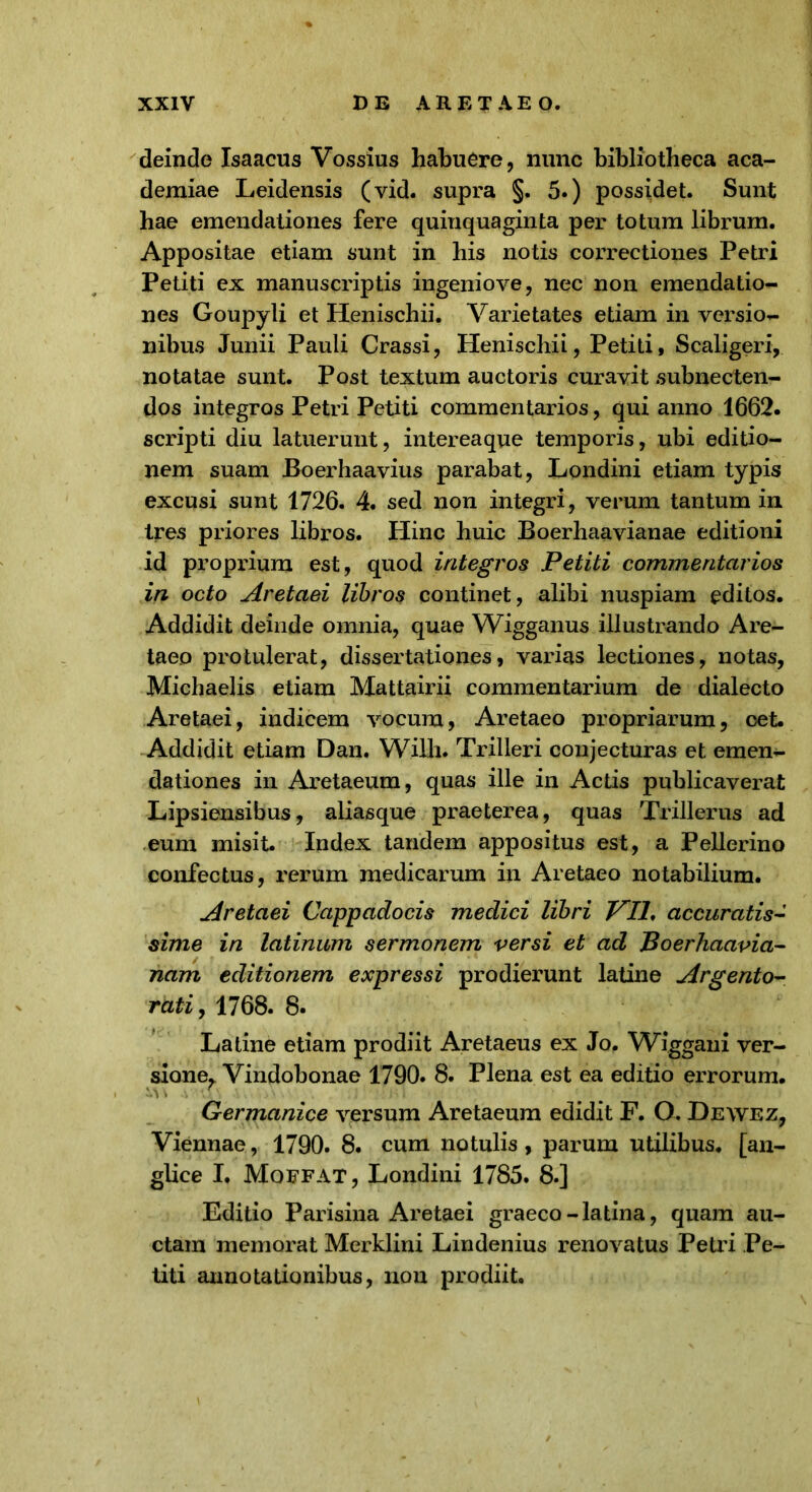 deinde Isaacus Vossius habuere, nunc bibliotheca aca- demiae Leidensis (vid. supra §. 5.) possidet. Sunt hae emendationes fere quinquaginta per totum librum. Appositae etiam sunt in his notis correctiones Petri Petiti ex manuscriptis ingeniove, nec non emendatio- nes Goupyli et Henischii. Varietates etiam in versio- nibus Junii Pauli Crassi, Henischii, Petiti, Scaligeri, notatae sunt. Post textum auctoris curavit subnecten- dos integros Petri Petiti commentarios, qui anno 1662. scripti diu latuerunt, intereaque temporis, ubi editio- nem suam Boerhaavius parabat, Londini etiam typis excusi sunt 1726. 4. sed non integri, verum tantum in tres priores libros. Hinc huic Boerhaavianae editioni id proprium est, quod integros Petiti commentarios in octo Aretaei libros continet, alibi nuspiam editos. Addidit deinde omnia, quae YVigganus illustrando Are- taeo protulerat, dissertationes, varias lectiones, notas, Michaelis etiam Mattairii commentarium de dialecto Aretaei, indicem vocum, Aretaeo propriarum, cet. Addidit etiam Dan, Willi. Trilleri conjecturas et emen- dationes in Aretaeum, quas ille in Actis publicaverat Lipsiensibus, aliasque praeterea, quas Trillerus ad eum misit. Index tandem appositus est, a Pellerino confectus, rerum medicarum in Aretaeo notabilium. Aretaei Cappadocis medici libri Vlh accuratis- sime in latinum sermonem versi et ad Boerhaavia- nam editionem expressi prodierunt latine Argento- rati, 1768. 8. Latine etiam prodiit Aretaeus ex Jo. Wiggani ver- sione, Vindobonae 1790. 8. Plena est ea editio errorum. Germanice versum Aretaeum edidit F. O. Dewez, Viennae, 1790. 8. cum notulis, parum utilibus, [an- glice I. Mqefat, Londini 1785. 8.] Editio Parisina Aretaei graeco-latina, quam au- ctam memorat Merklini Lindenius renovatus Petri Pe- titi annotationibus, non prodiit.