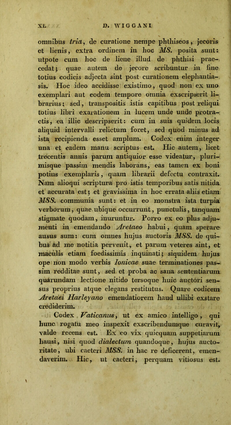 omnibus tria, de curatione nempe phthiseos, jecoris et lienis, extra ordinem in hoc MS. posita sunt: utpote cum hoc de liene illud de phthisi prae- cedat 5 quae autem de jecore scribuntur in fine totius codicis adjecta sint post curationem elephantia- sis. Hoc ideo accidisse existimo, quod non ex uno exemplari aut eodem tempore omnia exscripserit li- brarius ; sed, transpositis istis capitibus post reliqui totius libri exarationem in lucem unde unde protra- ctis, ea illic descripserit: cum in suis quidem locis aliquid intervalli relictum foret, sed quod minus ad ista recipienda esset amplum. Codex enim integer una et eadem manu scidptus est. Hic autem, licet trecentis annis parum antiquior esse videatur, pluri- misque passim mendis laborans, eas tamen ex boni potius exemplaris, quam librarii defectu contraxit. Nam alioqui scriptura pro istis temporibus satis nitida et accurata est $ et gravissima in hoc errata aliis etiam MSS. communia sunt: et in eo monstra ista turpia verborum, quae ubique occurrunt, punctulis, tanquam stigmate quodam, inuruntur. Porro ex eo plus adju- menti in emendando Aretaeo habui, quam sperare ausus sum: cum omnes hujus auctoris MSS. de qui- bus ad me notitia pervenit, et parum veteres sint, et maculis etiam foedissimis inquinati $ siquidem hujus ope non modo verbis Ionicae suae terminationes pas- sim redditae sunt, sed et proba ac sana sententiarum quarundam lectione nitido tersoque huic auctori sen- sus proprius atque elegans restitutus. Quare codicem Aretaei Harleyano emendatiorem haud ullibi exstare crediderim. Codex Vaticanus, ut ex amico intelligo, qui hunc rogatu meo inspexit exscribendumque curavit, valde recens est. Ex eo vix quicquam suppetiarum hausi, nisi quod dialectum quandoque, hujus aucto- ritate, ubi caeteri MSS. in hac re deficerent, emen- daverim. Hic, ut caeteri, perquam vitiosus est.