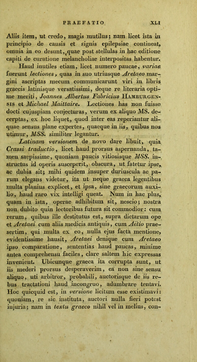 Aliis item, ut credo, magis mutilus; nam licet ista in principio de causis et signis epilepsiae contineat, omnia in eo desunt,?quae post stellulas in hac editione capiti de curatione melancholiae interpositas habentur. Haud inutiles etiam, licet numero paucae, variae fuerunt lectiones, quas in suo utriusque Aretaeo mar- gini ascriptas mecum communicarunt viri in libris graecis latinisque versatissimi, deque re literaria opti- me meriti, Joannes Albertus Fabricius Hamburgen- sis et Michael Maittaire. Lectiones has non fuisse docti cujuspiam conjecturas, verum ex aliquo MS. de- cerptas, ex hoc liquet, quod inter eas reperiantur ali- quae sensus plane expertes, quaeque in iis, quibus nos utimur, MSS. similiter legantur. Latinam versionem de novo dare libuit, quia Crassi traductio, licet haud prorsus aspernanda, ta- men saepissime, quoniam paucis vitiosisque MSS. in- structus id operis susceperit, obscura, ut fatetur ipse,, ac dubia sit; mihi quidem insuper duriuscula ac pa- rum elegans videtur, ita ut neque graeca legentibus multa planius explicet, et ipsa, sine graecorum auxi- lio, haud raro vix intelligi queat. Num in hac plus, quam in ista, operae adhibitum sit, nescio; nostra non dubito quin lectoribus futura sit commodior: cum rerum, quibus ille destitutus est, supra dictarum ope et Aretaei cum aliis medicis antiquis, cum Actio prae- sertim, qui multa ex eo, nulla ejus facta mentione, evidentissime hausit, Aretaei denique cum Aretaeo ipso comparatione, sententias haud paucas, minime antea comprehensu faciles, clare saltem hic expressas invenient. Ubicunque graeca ita corrupta sunt, ut iis mederi prorsus desperaverim, ea non sine sensu aliquo, uti arbitror, probabili, auctorisque de iis re- bus tractationi haud incongruo, adumbrare tentavi. Hoc quicquid est, in versione licitum esse existimavi: quoniam, re sic instituta, auctori nulla lieri potest injuria; nam in textu graeco nihil vel in melius, con-