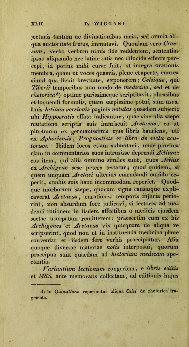 jecturis tantum ac divinationibus meis, sed omnia ali- qua auctoritate fretus, immutavi. Quoniam vero Cras- sum, verbo verbum nimis fide reddentem, sententias ipsas aliquando nec latine satis nec dilucide efferre per- cepi, id potius mihi curae fuit, ut integra orationis membra, quam ut voces quasvis, plene et aper te, cum ea simul qua licuit brevitate, exponerem ; Celsique, qui Tiberii temporibus non modo de medicina, sed et de rhetoricad) optime purissimeque scriptitavit, phrasibus et loquendi formulis, quam saepissime potui, sum usus. Imis latinae versionis paginis notulas quasdam subjeci; ubi Hippocratis effata indicantur, quae sine ulla saepe mutatione scriptis suis immiscuit Aretaeus, ea ut plurimum ex germanissimis ejus libris hauriens, uti ex Aphorismis, Prognosticis et libro de victu acu- torum. Ibidem locos etiam subnotavi, unde plurima clam in commentarios suos intrusisse deprendi Aetium: eos item, qui aliis omnino similes sunt, quos Aetius ex Archigene sese petere testatur; quod quidem, si quem unquam Aretaei ulterius emendandi cupido ce- perit, studiis suis haud incommodum reperiet. Quod- que morborum saepe, quorum signa causasque expli- caverat Aretaeus, curationes temporis injuria perie- rint, non absurdum fore judicavi, si lectores ad me- dendi rationem in iisdem affectibus a medicis ejusdem sectae usurpatam remitterem; praesertim cum ex his Archigenes et Aretaeus vix quicquam de aliqua re scripserint, quod non et in instituenda medicina plane conveniat et iisdem fere verbis praecipiatur. Alia quoque diversae materiae notis interposui, quorum praecipua sunt quaedam ad historiam medicam spe- ctantia. Variantium lectionum congeriem, e libris editis et MSS. ante memoratis collectam, ad editionis hujus d) Iu Quintiliano reperiuntur aliqua Celsi de rhetorica fra- gmenta.