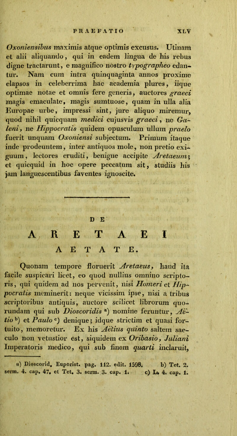 Oxoniensibus maximis atque optimis excusus. Utinam et alii aliquando, qui in eadem lingua de his rebus digne tractarunt, e magnifico nostro typographeo edan- tur. Nam cum intra quinquaginta annos proxime elapsos in celeberrima hac academia plures, iique optimae notae et omnis fere generis, auctores graeci magis emaculate, magis sumtuose, quam in ulla alia Europae urbe, impressi sint, jure aliquo miremur, quod nihil quicquam meclici cujusvis graeci, ne Ga- leni, ne Hippocratis quidem opusculum ullum praelo fuerit unquam Oxoniensi subjectum. Primum itaque inde prodeuntem, inter antiquos mole, non pretio exi- guum, lectores eruditi, benigne accipite Aretaeum; et quicquid in hoc opere peccatum sit, studiis his jam languescentibus faventes ignoscite. D E A R E T A E I AETATE. Quonam tempore floruerit Aretaeus, haud ita facile suspicari licet, eo quod nullius omnino scripto- ris, qui quidem ad nos pervenit, nisi Homerie t Hip- pocratis meminerit: neque vicissim ipse, nisi a tribus scriptoribus antiquis, auctore scilicet librorum quo- rundam qui sub Dioscoridis a) nomine feruntur, Ae- tioh) et Paulo c) denique; idque strictim et quasi for- tuito, memoretur. Ex his Aetius quinto saltem sae- culo non vetustior est, siquidem ex Oribasio, Juliani Imperatoris medico, qui sub finem quarti inclaruit, a) Dioscorid. Euporist. pag. 112. edit. 1598. b) Tet. 2.