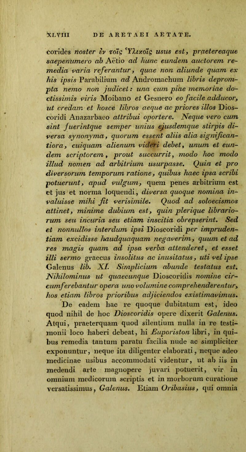 corides noster Iv roig cY?vrxo7g usus est, praetereaque saepenumero ab Aetio ad hunc eundem auctorem re- media varia referantur, quae non aliunde quam ex his ipsis Parabilium ad Andromachum libris deprom- pta nemo non judicet: una cum piae memoriae do- ctissimis viris Moibano et Gesnero eo facile adducor, ut credam et hosce libros aeque ac priores illos Dios- coridi Anazarbaeo attribui oportere. Neque vero cum sint fuerintque semper unius ejusclemque stirpis di- versa synonyma, quorum essent aliis alia significan- tiora, cuiquam alienum videri debet, unum et eun- clem scriptorem, prout succurrit, modo hoc modo illud nomen ad arbitrium usurpasse. Quin et pro diversorum temporum ratione, quibus haec ipsa scribi potuerunt, apud vulgum, quem penes arbitrium est et jus et norma loquendi, diversa quoque nomina in- valuisse mihi fit verisimile. Quod ad soloecismos attinet, minime dubium est, quin plerique librario- rum seu incuria seu etiam inscitia obrepserint. Sed et nonnullos interdum ipsi Dioscoridi per impruden- tiam excidisse haudquaquam negaverim, quum et ad res magis quam ad ipsa verba attenderet, et esset illi sermo graecus insolitus ac inusitatus, uti vel ipse Galenus lib. XI. Simplicium abunde testatus est. Nihilominus ut quaecunque Dioscoridis nomine cir- cumferebantur opera uno volumine comprehenderentur, hos etiam libros prioribus adjiciendos existimavimus. De eadem hac re quoque dubitatum est, ideo quod nihil de hoc Dioscoridis opere dixerit Galenus. Atqui, praeterquam quod silentium nulla in re testi- monii loco haberi debeat, hi Euporiston libri, in qui- bus remedia tantum paratu facilia nude ac simpliciter exponuntur, neque ita diligenter elaborati, neque adeo medicinae usibus accommodati videntur, ut ab iis in medendi arte magnopere juvari potuerit, vir in omnium medicorum scriptis et in morborum curatione versatissimus, Galenus. Etiam Oribasius, qui omnia