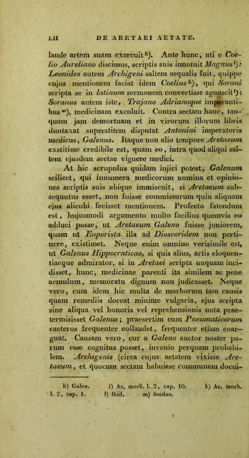 laude artem suam exercuit11). Ante hunc, uti e Coe- lio Aureliano discimus, scriptis suis innotuit Magnus.* Leonides autem Archigeni saltem aequalis fuit, quippe cujus mentionem faciat idem Coelius^) , qui Sorani scripta se in latinum sermonem convertisse agnoscit* 1): Soranus autem iste, Trajano Adrianoque imperanti- bus m), medicinam excoluit. Contra sectam hanc, tan- quam jam demortuam et in virorum illorum libris duntaxat superstitem disputat Antonini imperatoris medicus, Galenus. Itaque non alio tempore Aretaeum exstitisse credibile est, quam eo, intra quod aliqui sal- tem ejusdem sectae viguere medici. At hic scrupulus quidam injici potest, Galenum scilicet, qui innumera medicorum nomina et opinio- nes scriptis suis ubique immiscuit, si Aretaeum sub- sequutus esset, non fuisse commissurum quin aliquam ejus alicubi fecisset mentionem. Profecto fatendum est, hujusmodi argumento multo facilius quemvis eo adduci posse, ut Aretaeum Galeno fuisse juniorem, quam ut Euporista illa ad Dioscoridem non perti- nere, existimet. Neque enim omnino verisimile est, ut Galenus Hippocraticae, si quis alius, artis eloquen- tiaeque admirator, si in Aretaei scripta unquam inci- disset, hunc, medicinae parenti ita similem ac pene aemulum, memoratu dignum non judicasset. Neque vero , cum idem hic multa de morborum tam causis quam remediis doceat minime vulgaria, ejus scripta sine aliqua vel honoris vel reprehensionis nota prae- termisisset Galenus; praesertim cum Pneumaticorum caeteros frequenter collaudet, frequenter etiam coar- guat. Causam vero, cur a Galeno auctor noster pa- rum esse cognitus posset, invenio perquam probabi- lem. Archigenis (circa cujus aetatem vixisse Are- taeum , et quocum sectam habuisse communem docui- li) Galen. i) Ac. morti. 1. 2, cap. 10. k) Ac. morb. 1. 2, cap. 1. ]) tbid, m) Suidas.