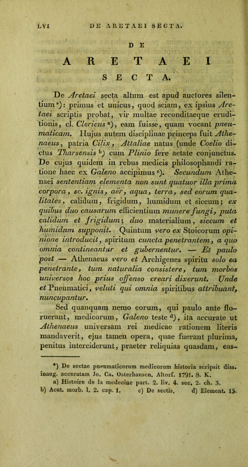 D E A R E T A E I SECTA. De Aretaei secta altum est apud auctores silen- tium*): primus et unicus, quod sciam, ex ipsius Are- taei scriptis probat, vir multae reconditaeque erudi- tionis, cl. Clericus a), eam fuisse, quam vocant pneu- maticam. Hujus autem disciplinae princeps fuit Athe- naeus , patria Cilix, Attaliae natus (unde Coelio di-r ctus Tharsensis b) cum Plinio fere aetate conjunctus. De cujus quidem in rebus medicis philosophandi ra- tione haec ex Caleno accipimus c). Secundum Athe- naei sententiam elementa non sunt cjuatuor illa prima, corpora, sc. ignis, aer, aqua, terra, sed eorum qua- litates, calidum, frigidum, liumidum et siccum5 ex quibus duo causarum efficientium munere f ungi, puta calidum et frigidum; duo materialium, siccum et humidum supponit. Quintum vero ex Stoicorum opi- nione introducit, spiritum cuncta penetrantem, a quo omnia contineantur et gubernentur. — Et paulo post — Athenaeus vero et Archigenes spiritu solo ea penetrante, tum naturalia consistere, tum morbos universos hoc prius offenso creari dixerunt. TJnde et Pneumatici, veluti equi omnia spiritibus attribuant, nuncupantur. Sed quanquam nemo eorum, qui paulo ante flo- ruerant, medicorum, Caleno teste d), ita accurate ut Athenaeus universam rei medicae rationem literis mandaverit, ejus tamen opera, quae fuerant plurima, penitus interciderunt, praeter reliquias quasdam, eas- *) De sectae pneumaticorum medicorum historia scripsit diss. inaug. accuratam Jo. Ca. Osterhausen. Altorf. 1791. 8. K. a) Histoire de la medeciuc part. 2. liv. 4. sec* 2. ch. 3. b) Acut. morb. 1, 2. cap. 1. c) De sectis, d) Elemcnt. 15.