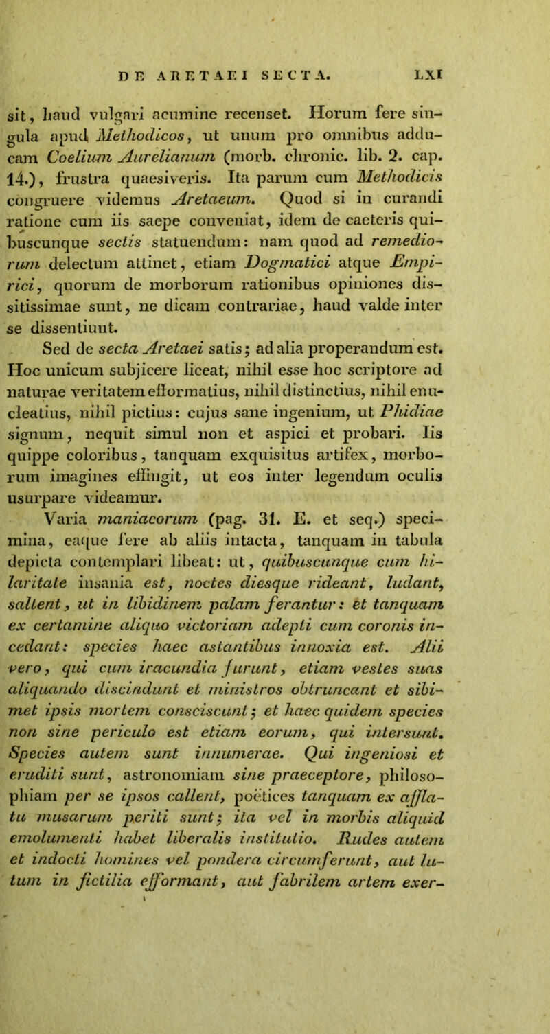 sit, haud vulgari acumine recenset. Horum fere sin- gula apud Methodicos, ut unum pro omnibus addu- cam Coelium Aurelianum (morb. chronie, lib. 2. cap. 14.), frustra quaesiveris. Ita parum cum Methodicis congruere videmus Aretaeum. Quod si in curandi ratione cum iis saepe conveniat, idem de caeteris qui- buscunque sectis statuendum: nam quod ad remedio- rum delectum allinet, etiam Dogmatici atque Empi- rici, quorum de morborum rationibus opiniones dis- sitissimae sunt, ne dicam contrariae, haud valde inter se dissentiunt. Sed de secta Aretaei satis $ ad alia properandum est. Hoc unicum subjicere liceat, nihil esse hoc scriptore ad naturae veritatem elformatius, nihil distinctius, nihil enu- cleatius, nihil pictius: cujus sane ingenium, ut Phidiae signum, nequit simul non et aspici et probari. Iis quippe coloribus, tanquam exquisitus artifex, morbo- rum imagines eHingit, ut eos inter legendum oculis usurpare videamur. Varia maniacorum (pag. 31. E. et seq.) speci- mina, eaque fere ab aliis intacta, tanquam in tabula depicta contemplari libeat: ut, quibuscunque cum hi- laritate insania est, noctes diesque rideant, ludant, saltent, ut in libidinem palam ferantur: et tanquam ex certamine aliquo victoriam aclepli cum coronis in- cedant: species haec astantibus innoxia est. Alii vero, qui cum iracundia furunt, etiam vestes suas aliquando discindunt et ministros obtruncant et sibi- met ipsis mortem consciscunt $ et haec quidem species non sine periculo est etiam eorum, equi intersunt. Species autem sunt innumerae. Qui ingeniosi et eruditi sunt, astronomiam sine praeceptore, philoso- phiam per se ipsos callent, poetices tanquam ex affla- tu musarum periti sunt', ita vel in morbis aliquid emolumenti habet liberalis institutio. Rudes autem et indocti homines vel pondera circumferunt, aut lu- tum in fictilia efformant, aut fabrilem artem exer-