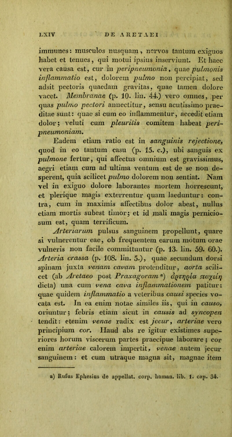 immunes: musculos nusquam , nervos tantum exiguos habet et tenues, qui motui ipsius inserviunt. Et haec vera causa est, cur in peripneumonia, quae -pulmonis inflammatio est, dolorem pulmo non percipiat, sed adsit pectoris quaedam gravitas, quae tamen dolore vacet. Membranae (p. 10. lin. 44.) vero omnes, per quas pulmo pectori annectitur, sensu acutissimo prae- ditae sunt: quae si cum eo inflammentur, accedit etiam dolor 5 veluti cum pleuritis comitem habeat peri- pneumoniam. Eadem etiam ratio est in sanguinis rejectione, quod in eo tantum casu (p. 15. c.), ubi sanguis ex pulmone fertur, qui affectus omnium est gravissimus, aegri etiam cum ad ultima ventum est de se non de- sperent, quia scilicet pulmo dolorem non sentiat. Nam vel in exiguo dolore laborantes mortem horrescunt, et plerique magis exterrentur quam laeduntur: con- tra, cum in maximis affectibus dolor abest, nullus etiam mortis subest timor 5 et id mali magis pernicio- sum est, quam terrificum. Arteriarum pulsus sanguinem propellunt, quare si vulnerentur eae, ob frequentem earum motum orae vulneris non facile committuntur (p. 13. lin. 59. 60.). Arteria crassa (p. 108. lin. 5.), quae secundum dorsi spinam juxta venam cavam protenditur, aorta scili- cet (ab Aretaeo post Praxagoram a) aQXTjQia srcc/slr] dicta) una cum vena cava inflammationem patitur: quae quidem inflammatio a veteribus causi species vo- cata est. I11 ea enim notae similes iis, qui in causo, oriuntur 3 febris etiam sicut in causis ad syncopen tendit: etenim venae radix est jecur, arteriae vero principium cor. IXaud abs re igitur existimes supe- riores horum viscerum partes praecipue laborare 3 cor enim arteriae calorem impertit, venae autem jecur sanguinem: et cum utraque magna sit, magnae item a) Rufus Ephesius de appellat, corp. luiman. lib. 1. cap. 34.