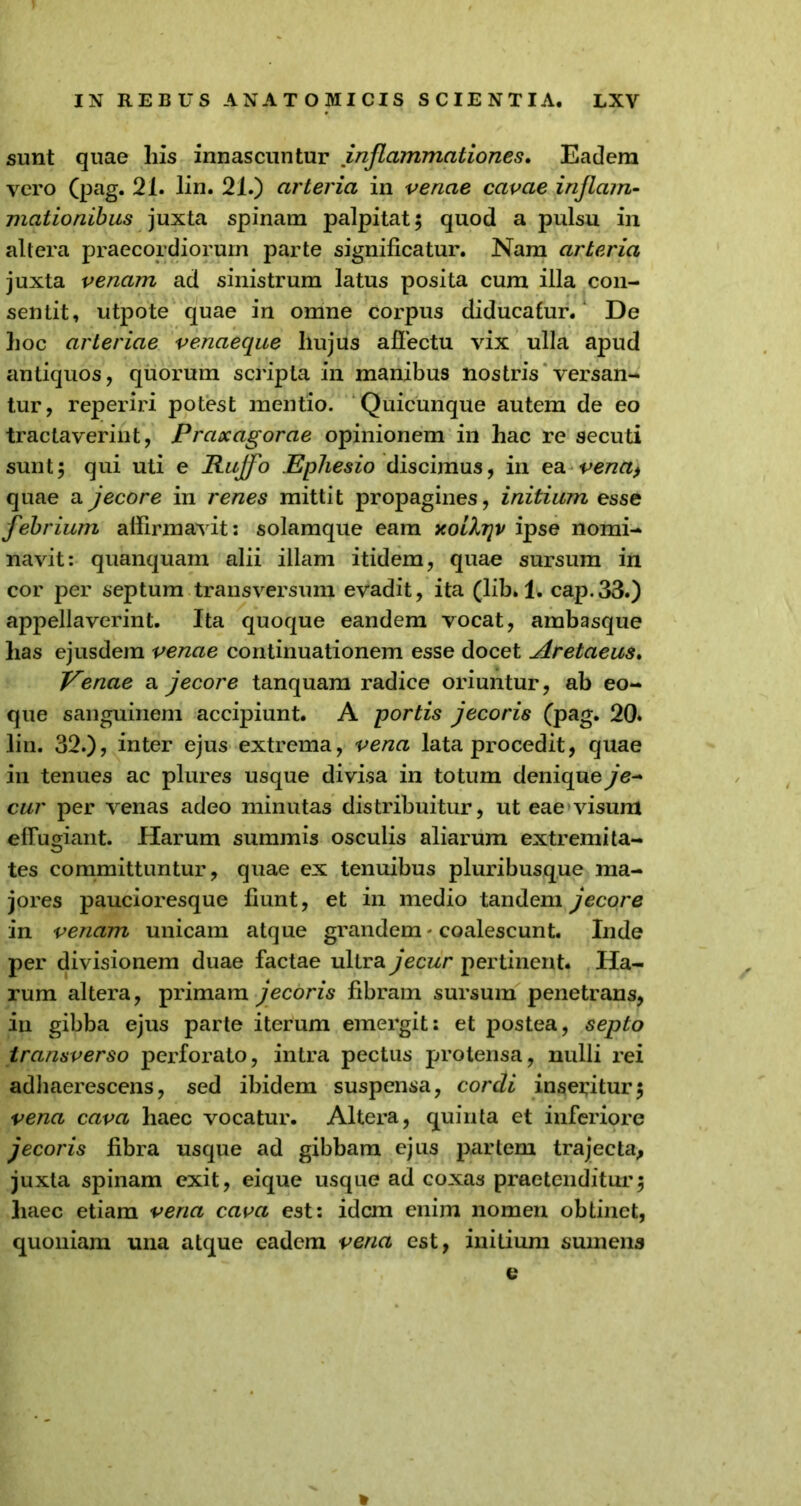 sunt quae liis innascuntur inflammationes. Eadem vero (pag. 21. lin. 21.) arteria in venae cavae inflam- mationibus juxta spinam palpitat; quod a pulsu in altera praecordiorum parte significatur. Nam arteria juxta venam ad sinistrum latus posita cum illa con- sentit, utpote quae in omne corpus diducatur. De hoc arteriae venaeque hujus allectu vix ulla apud antiquos, quorum scripta in manibus nostris versan- tur, reperiri potest mentio. Quicunque autem de eo tractaverint, Praxagorae opinionem in hac re secuti sunt; qui uti e Rujfo Ephesio discimus, in ea vena, quae a jecore in renes mittit propagines, initium esse febrium affirmavit: solamque eam xoifo}v ipse nomi- navit: quanquam alii illam itidem, quae sursum in cor per septum transversum evadit, ita (lib. 1. cap.33.) appellaverint. Ita quoque eandem vocat, ambasque has ejusdem venae continuationem esse docet Aretaeus. Venae a jecore tanquam radice oriuntur, ab eo- que sanguinem accipiunt. A portis jecoris (pag. 20. lin. 32.), inter ejus extrema, vena lata procedit, quae in tenues ac plures usque divisa in totum denique je~ cur per venas adeo minutas distribuitur, ut eae visum effugiant. Harum summis osculis aliarum extremita- tes committuntur, quae ex tenuibus pluribusque ma- jores paucioresque fiunt, et in medio tandem jecore in venam unicam atque grandem - coalescunt. Inde per divisionem duae factae ultra jecur pertinent. Ha- rum altera, primam jecoris fibram sursum penetrans, in gibba ejus parte iterum emergit: et postea, septo transverso perforato, intra pectus protensa, nulli rei adhaerescens, sed ibidem suspensa, cordi inseritur; vena cava haec vocatur. Altera, quinta et inferiore jecoris fibra usque ad gibbam ejus partem trajecta, juxta spinam exit, eique usque ad coxas praetenditur; haec etiam vena cava est: idem enim nomen obtinet, quoniam una atque eadem vena est, initium sumens e